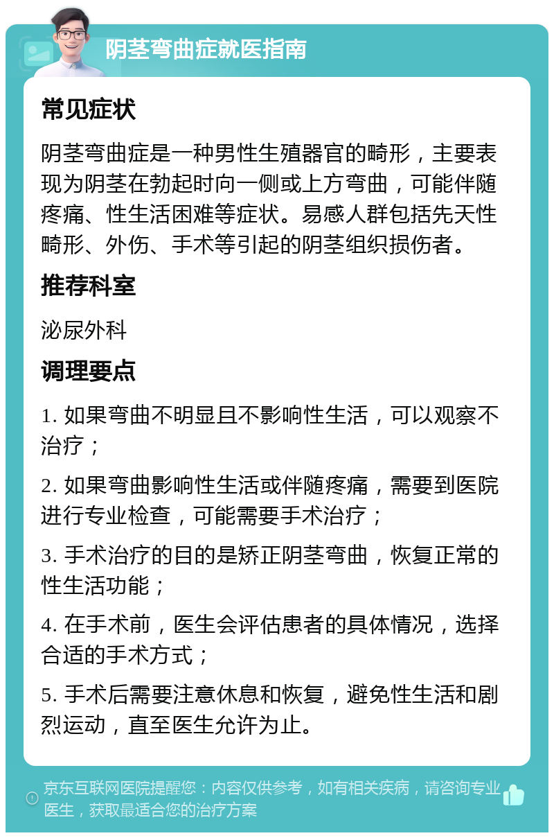 阴茎弯曲症就医指南 常见症状 阴茎弯曲症是一种男性生殖器官的畸形，主要表现为阴茎在勃起时向一侧或上方弯曲，可能伴随疼痛、性生活困难等症状。易感人群包括先天性畸形、外伤、手术等引起的阴茎组织损伤者。 推荐科室 泌尿外科 调理要点 1. 如果弯曲不明显且不影响性生活，可以观察不治疗； 2. 如果弯曲影响性生活或伴随疼痛，需要到医院进行专业检查，可能需要手术治疗； 3. 手术治疗的目的是矫正阴茎弯曲，恢复正常的性生活功能； 4. 在手术前，医生会评估患者的具体情况，选择合适的手术方式； 5. 手术后需要注意休息和恢复，避免性生活和剧烈运动，直至医生允许为止。