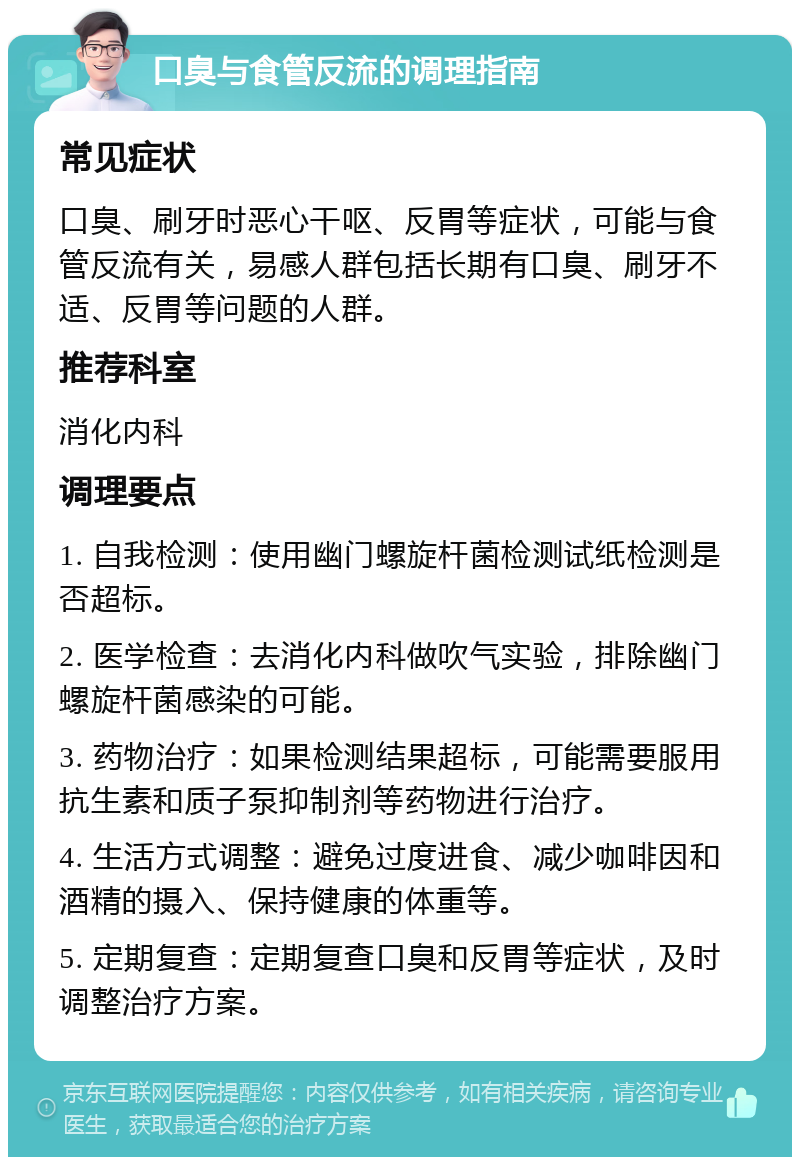 口臭与食管反流的调理指南 常见症状 口臭、刷牙时恶心干呕、反胃等症状，可能与食管反流有关，易感人群包括长期有口臭、刷牙不适、反胃等问题的人群。 推荐科室 消化内科 调理要点 1. 自我检测：使用幽门螺旋杆菌检测试纸检测是否超标。 2. 医学检查：去消化内科做吹气实验，排除幽门螺旋杆菌感染的可能。 3. 药物治疗：如果检测结果超标，可能需要服用抗生素和质子泵抑制剂等药物进行治疗。 4. 生活方式调整：避免过度进食、减少咖啡因和酒精的摄入、保持健康的体重等。 5. 定期复查：定期复查口臭和反胃等症状，及时调整治疗方案。