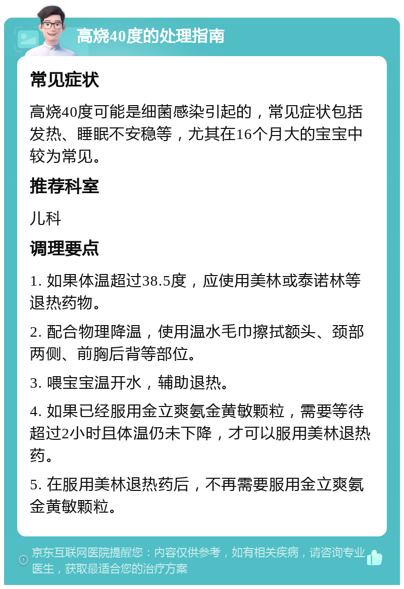 高烧40度的处理指南 常见症状 高烧40度可能是细菌感染引起的，常见症状包括发热、睡眠不安稳等，尤其在16个月大的宝宝中较为常见。 推荐科室 儿科 调理要点 1. 如果体温超过38.5度，应使用美林或泰诺林等退热药物。 2. 配合物理降温，使用温水毛巾擦拭额头、颈部两侧、前胸后背等部位。 3. 喂宝宝温开水，辅助退热。 4. 如果已经服用金立爽氨金黄敏颗粒，需要等待超过2小时且体温仍未下降，才可以服用美林退热药。 5. 在服用美林退热药后，不再需要服用金立爽氨金黄敏颗粒。