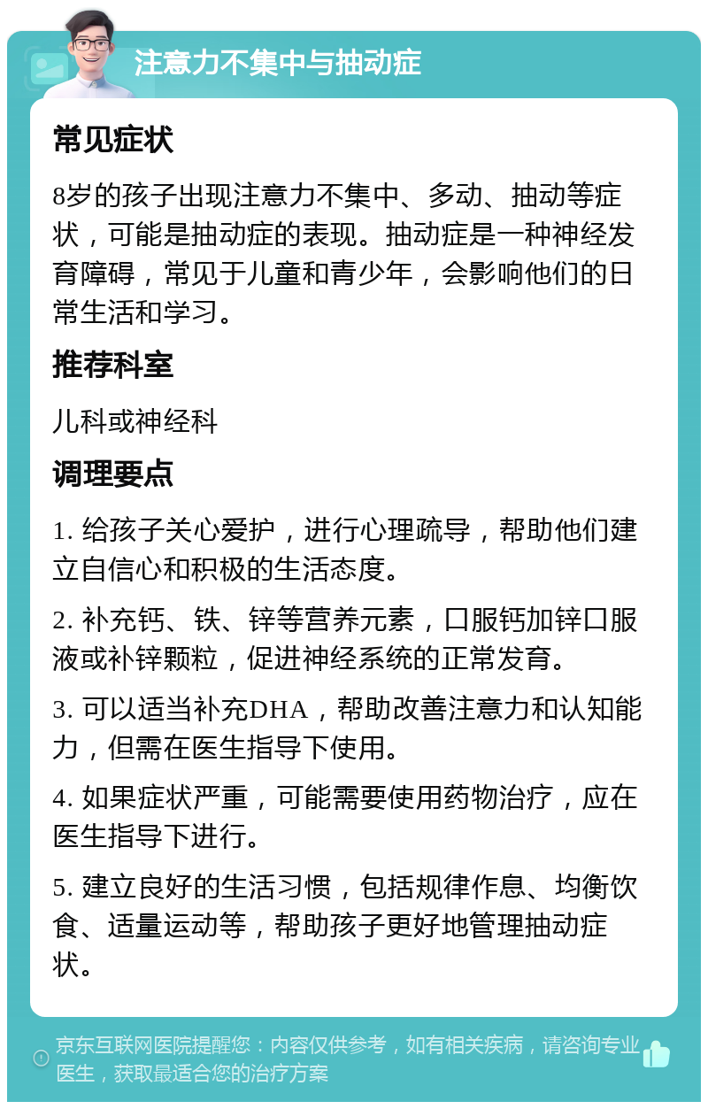 注意力不集中与抽动症 常见症状 8岁的孩子出现注意力不集中、多动、抽动等症状，可能是抽动症的表现。抽动症是一种神经发育障碍，常见于儿童和青少年，会影响他们的日常生活和学习。 推荐科室 儿科或神经科 调理要点 1. 给孩子关心爱护，进行心理疏导，帮助他们建立自信心和积极的生活态度。 2. 补充钙、铁、锌等营养元素，口服钙加锌口服液或补锌颗粒，促进神经系统的正常发育。 3. 可以适当补充DHA，帮助改善注意力和认知能力，但需在医生指导下使用。 4. 如果症状严重，可能需要使用药物治疗，应在医生指导下进行。 5. 建立良好的生活习惯，包括规律作息、均衡饮食、适量运动等，帮助孩子更好地管理抽动症状。