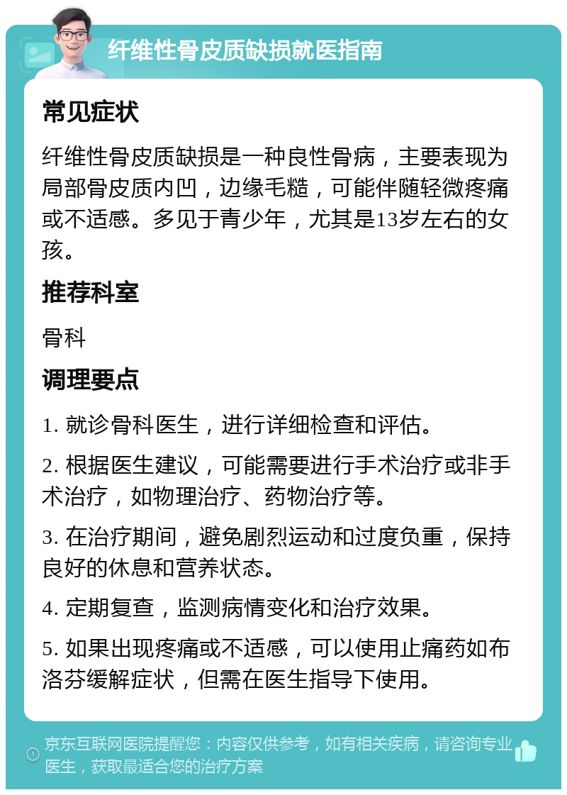 纤维性骨皮质缺损就医指南 常见症状 纤维性骨皮质缺损是一种良性骨病，主要表现为局部骨皮质内凹，边缘毛糙，可能伴随轻微疼痛或不适感。多见于青少年，尤其是13岁左右的女孩。 推荐科室 骨科 调理要点 1. 就诊骨科医生，进行详细检查和评估。 2. 根据医生建议，可能需要进行手术治疗或非手术治疗，如物理治疗、药物治疗等。 3. 在治疗期间，避免剧烈运动和过度负重，保持良好的休息和营养状态。 4. 定期复查，监测病情变化和治疗效果。 5. 如果出现疼痛或不适感，可以使用止痛药如布洛芬缓解症状，但需在医生指导下使用。