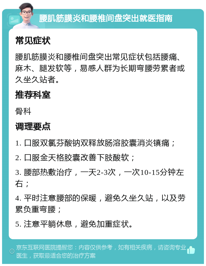 腰肌筋膜炎和腰椎间盘突出就医指南 常见症状 腰肌筋膜炎和腰椎间盘突出常见症状包括腰痛、麻木、腿发软等，易感人群为长期弯腰劳累者或久坐久站者。 推荐科室 骨科 调理要点 1. 口服双氯芬酸钠双释放肠溶胶囊消炎镇痛； 2. 口服金天格胶囊改善下肢酸软； 3. 腰部热敷治疗，一天2-3次，一次10-15分钟左右； 4. 平时注意腰部的保暖，避免久坐久站，以及劳累负重弯腰； 5. 注意平躺休息，避免加重症状。