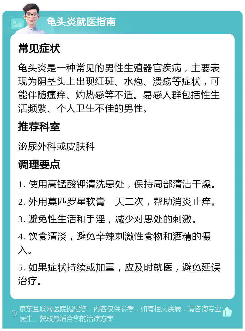 龟头炎就医指南 常见症状 龟头炎是一种常见的男性生殖器官疾病，主要表现为阴茎头上出现红斑、水疱、溃疡等症状，可能伴随瘙痒、灼热感等不适。易感人群包括性生活频繁、个人卫生不佳的男性。 推荐科室 泌尿外科或皮肤科 调理要点 1. 使用高锰酸钾清洗患处，保持局部清洁干燥。 2. 外用莫匹罗星软膏一天二次，帮助消炎止痒。 3. 避免性生活和手淫，减少对患处的刺激。 4. 饮食清淡，避免辛辣刺激性食物和酒精的摄入。 5. 如果症状持续或加重，应及时就医，避免延误治疗。