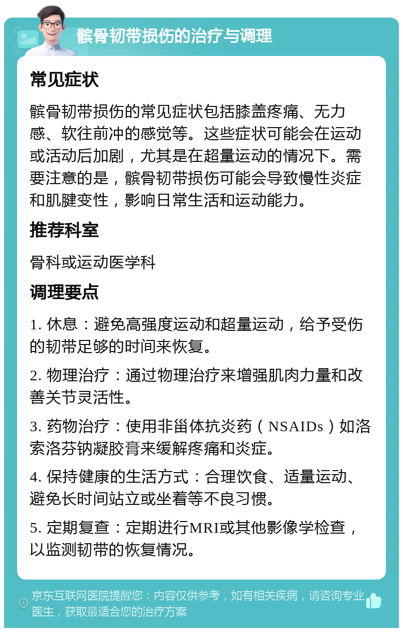 髌骨韧带损伤的治疗与调理 常见症状 髌骨韧带损伤的常见症状包括膝盖疼痛、无力感、软往前冲的感觉等。这些症状可能会在运动或活动后加剧，尤其是在超量运动的情况下。需要注意的是，髌骨韧带损伤可能会导致慢性炎症和肌腱变性，影响日常生活和运动能力。 推荐科室 骨科或运动医学科 调理要点 1. 休息：避免高强度运动和超量运动，给予受伤的韧带足够的时间来恢复。 2. 物理治疗：通过物理治疗来增强肌肉力量和改善关节灵活性。 3. 药物治疗：使用非甾体抗炎药（NSAIDs）如洛索洛芬钠凝胶膏来缓解疼痛和炎症。 4. 保持健康的生活方式：合理饮食、适量运动、避免长时间站立或坐着等不良习惯。 5. 定期复查：定期进行MRI或其他影像学检查，以监测韧带的恢复情况。