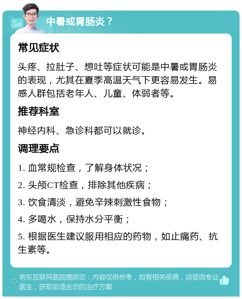 中暑或胃肠炎？ 常见症状 头疼、拉肚子、想吐等症状可能是中暑或胃肠炎的表现，尤其在夏季高温天气下更容易发生。易感人群包括老年人、儿童、体弱者等。 推荐科室 神经内科、急诊科都可以就诊。 调理要点 1. 血常规检查，了解身体状况； 2. 头颅CT检查，排除其他疾病； 3. 饮食清淡，避免辛辣刺激性食物； 4. 多喝水，保持水分平衡； 5. 根据医生建议服用相应的药物，如止痛药、抗生素等。