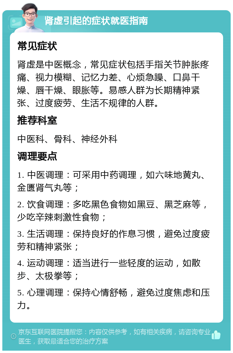 肾虚引起的症状就医指南 常见症状 肾虚是中医概念，常见症状包括手指关节肿胀疼痛、视力模糊、记忆力差、心烦急躁、口鼻干燥、唇干燥、眼胀等。易感人群为长期精神紧张、过度疲劳、生活不规律的人群。 推荐科室 中医科、骨科、神经外科 调理要点 1. 中医调理：可采用中药调理，如六味地黄丸、金匮肾气丸等； 2. 饮食调理：多吃黑色食物如黑豆、黑芝麻等，少吃辛辣刺激性食物； 3. 生活调理：保持良好的作息习惯，避免过度疲劳和精神紧张； 4. 运动调理：适当进行一些轻度的运动，如散步、太极拳等； 5. 心理调理：保持心情舒畅，避免过度焦虑和压力。