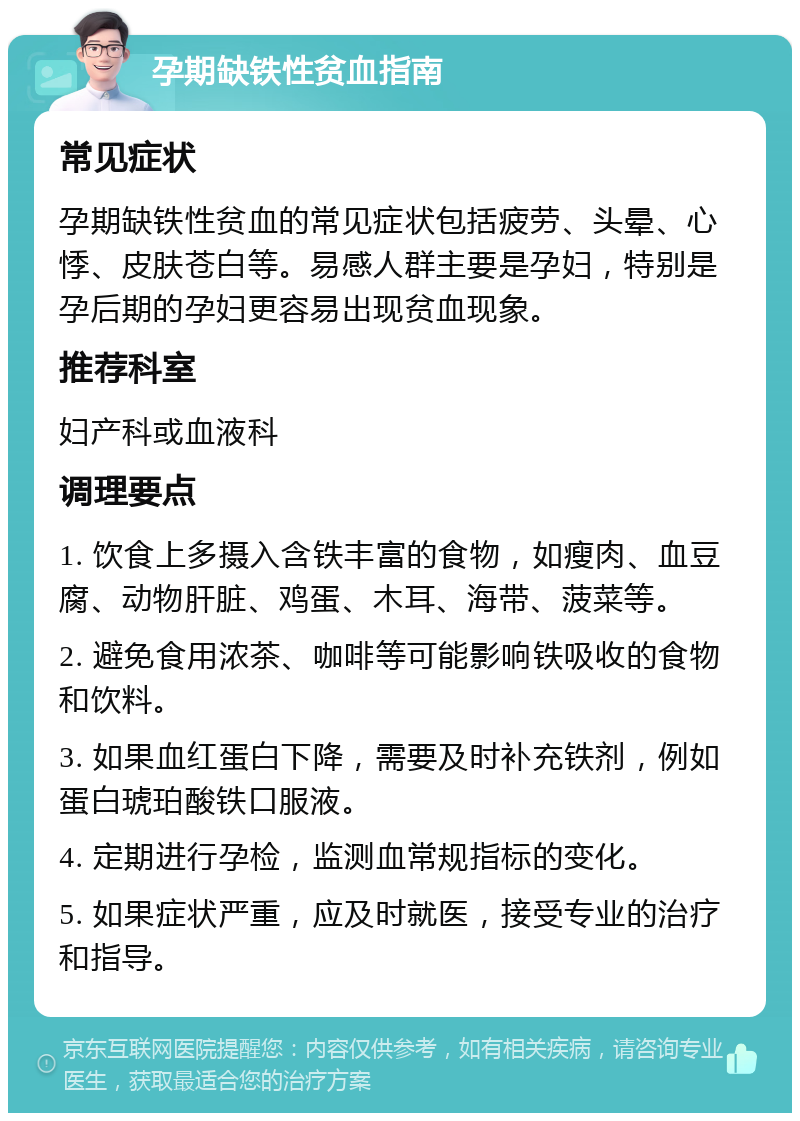 孕期缺铁性贫血指南 常见症状 孕期缺铁性贫血的常见症状包括疲劳、头晕、心悸、皮肤苍白等。易感人群主要是孕妇，特别是孕后期的孕妇更容易出现贫血现象。 推荐科室 妇产科或血液科 调理要点 1. 饮食上多摄入含铁丰富的食物，如瘦肉、血豆腐、动物肝脏、鸡蛋、木耳、海带、菠菜等。 2. 避免食用浓茶、咖啡等可能影响铁吸收的食物和饮料。 3. 如果血红蛋白下降，需要及时补充铁剂，例如蛋白琥珀酸铁口服液。 4. 定期进行孕检，监测血常规指标的变化。 5. 如果症状严重，应及时就医，接受专业的治疗和指导。