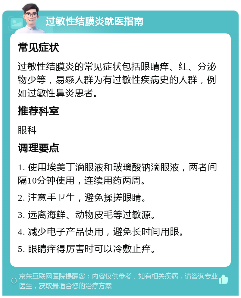 过敏性结膜炎就医指南 常见症状 过敏性结膜炎的常见症状包括眼睛痒、红、分泌物少等，易感人群为有过敏性疾病史的人群，例如过敏性鼻炎患者。 推荐科室 眼科 调理要点 1. 使用埃美丁滴眼液和玻璃酸钠滴眼液，两者间隔10分钟使用，连续用药两周。 2. 注意手卫生，避免揉搓眼睛。 3. 远离海鲜、动物皮毛等过敏源。 4. 减少电子产品使用，避免长时间用眼。 5. 眼睛痒得厉害时可以冷敷止痒。