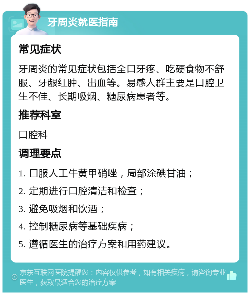 牙周炎就医指南 常见症状 牙周炎的常见症状包括全口牙疼、吃硬食物不舒服、牙龈红肿、出血等。易感人群主要是口腔卫生不佳、长期吸烟、糖尿病患者等。 推荐科室 口腔科 调理要点 1. 口服人工牛黄甲硝唑，局部涂碘甘油； 2. 定期进行口腔清洁和检查； 3. 避免吸烟和饮酒； 4. 控制糖尿病等基础疾病； 5. 遵循医生的治疗方案和用药建议。