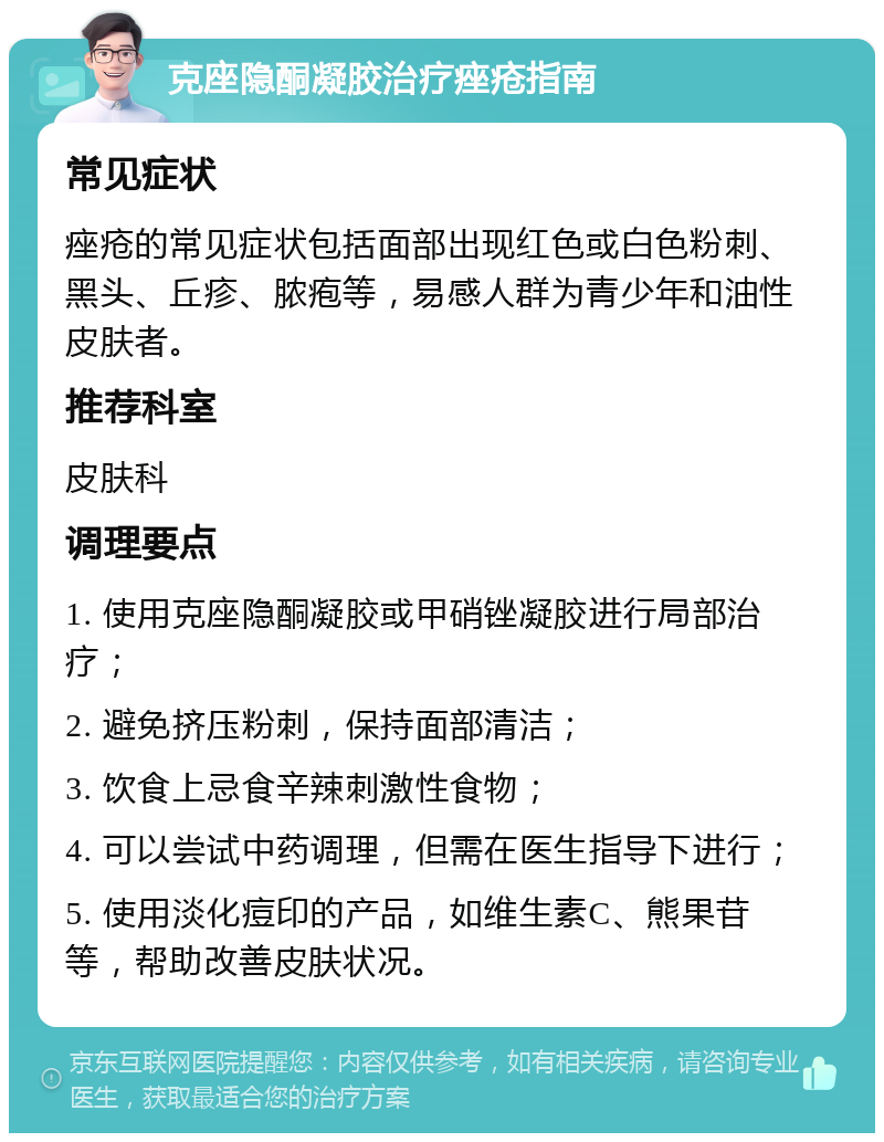 克座隐酮凝胶治疗痤疮指南 常见症状 痤疮的常见症状包括面部出现红色或白色粉刺、黑头、丘疹、脓疱等，易感人群为青少年和油性皮肤者。 推荐科室 皮肤科 调理要点 1. 使用克座隐酮凝胶或甲硝锉凝胶进行局部治疗； 2. 避免挤压粉刺，保持面部清洁； 3. 饮食上忌食辛辣刺激性食物； 4. 可以尝试中药调理，但需在医生指导下进行； 5. 使用淡化痘印的产品，如维生素C、熊果苷等，帮助改善皮肤状况。