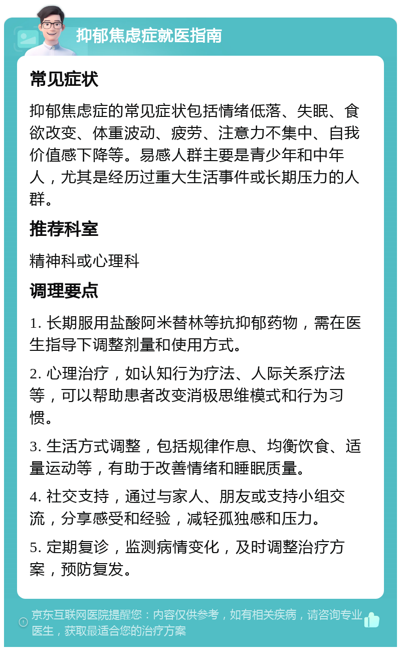 抑郁焦虑症就医指南 常见症状 抑郁焦虑症的常见症状包括情绪低落、失眠、食欲改变、体重波动、疲劳、注意力不集中、自我价值感下降等。易感人群主要是青少年和中年人，尤其是经历过重大生活事件或长期压力的人群。 推荐科室 精神科或心理科 调理要点 1. 长期服用盐酸阿米替林等抗抑郁药物，需在医生指导下调整剂量和使用方式。 2. 心理治疗，如认知行为疗法、人际关系疗法等，可以帮助患者改变消极思维模式和行为习惯。 3. 生活方式调整，包括规律作息、均衡饮食、适量运动等，有助于改善情绪和睡眠质量。 4. 社交支持，通过与家人、朋友或支持小组交流，分享感受和经验，减轻孤独感和压力。 5. 定期复诊，监测病情变化，及时调整治疗方案，预防复发。