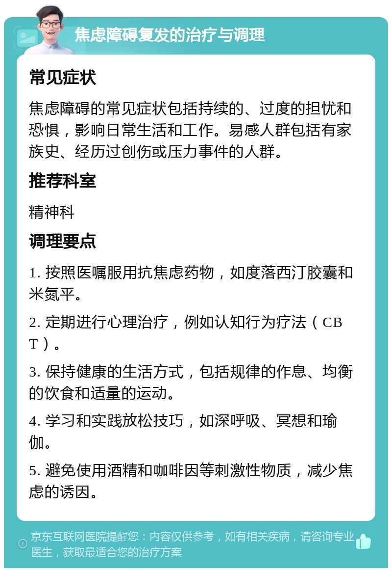 焦虑障碍复发的治疗与调理 常见症状 焦虑障碍的常见症状包括持续的、过度的担忧和恐惧，影响日常生活和工作。易感人群包括有家族史、经历过创伤或压力事件的人群。 推荐科室 精神科 调理要点 1. 按照医嘱服用抗焦虑药物，如度落西汀胶囊和米氮平。 2. 定期进行心理治疗，例如认知行为疗法（CBT）。 3. 保持健康的生活方式，包括规律的作息、均衡的饮食和适量的运动。 4. 学习和实践放松技巧，如深呼吸、冥想和瑜伽。 5. 避免使用酒精和咖啡因等刺激性物质，减少焦虑的诱因。