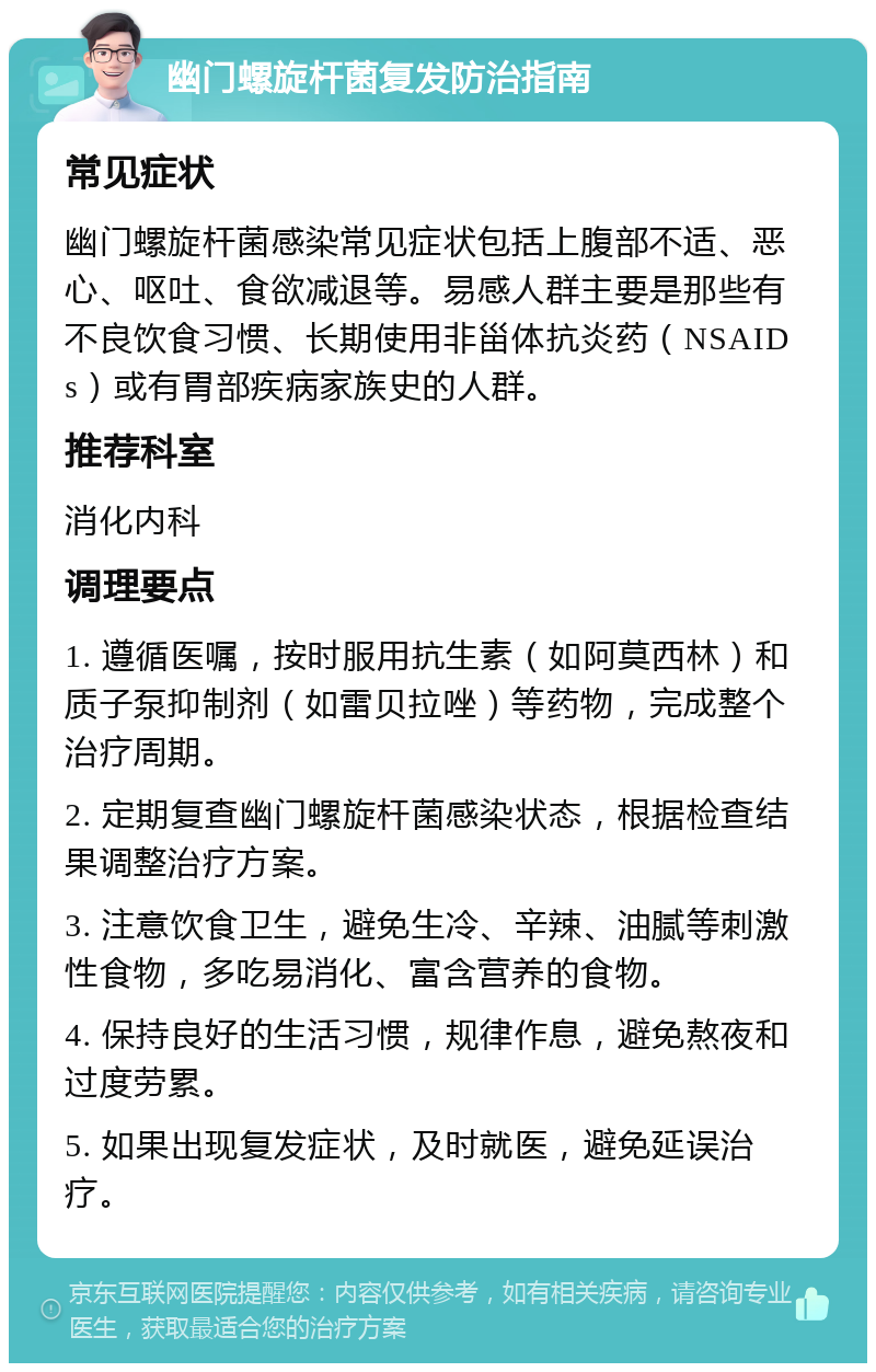 幽门螺旋杆菌复发防治指南 常见症状 幽门螺旋杆菌感染常见症状包括上腹部不适、恶心、呕吐、食欲减退等。易感人群主要是那些有不良饮食习惯、长期使用非甾体抗炎药（NSAIDs）或有胃部疾病家族史的人群。 推荐科室 消化内科 调理要点 1. 遵循医嘱，按时服用抗生素（如阿莫西林）和质子泵抑制剂（如雷贝拉唑）等药物，完成整个治疗周期。 2. 定期复查幽门螺旋杆菌感染状态，根据检查结果调整治疗方案。 3. 注意饮食卫生，避免生冷、辛辣、油腻等刺激性食物，多吃易消化、富含营养的食物。 4. 保持良好的生活习惯，规律作息，避免熬夜和过度劳累。 5. 如果出现复发症状，及时就医，避免延误治疗。