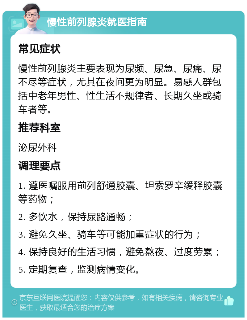 慢性前列腺炎就医指南 常见症状 慢性前列腺炎主要表现为尿频、尿急、尿痛、尿不尽等症状，尤其在夜间更为明显。易感人群包括中老年男性、性生活不规律者、长期久坐或骑车者等。 推荐科室 泌尿外科 调理要点 1. 遵医嘱服用前列舒通胶囊、坦索罗辛缓释胶囊等药物； 2. 多饮水，保持尿路通畅； 3. 避免久坐、骑车等可能加重症状的行为； 4. 保持良好的生活习惯，避免熬夜、过度劳累； 5. 定期复查，监测病情变化。