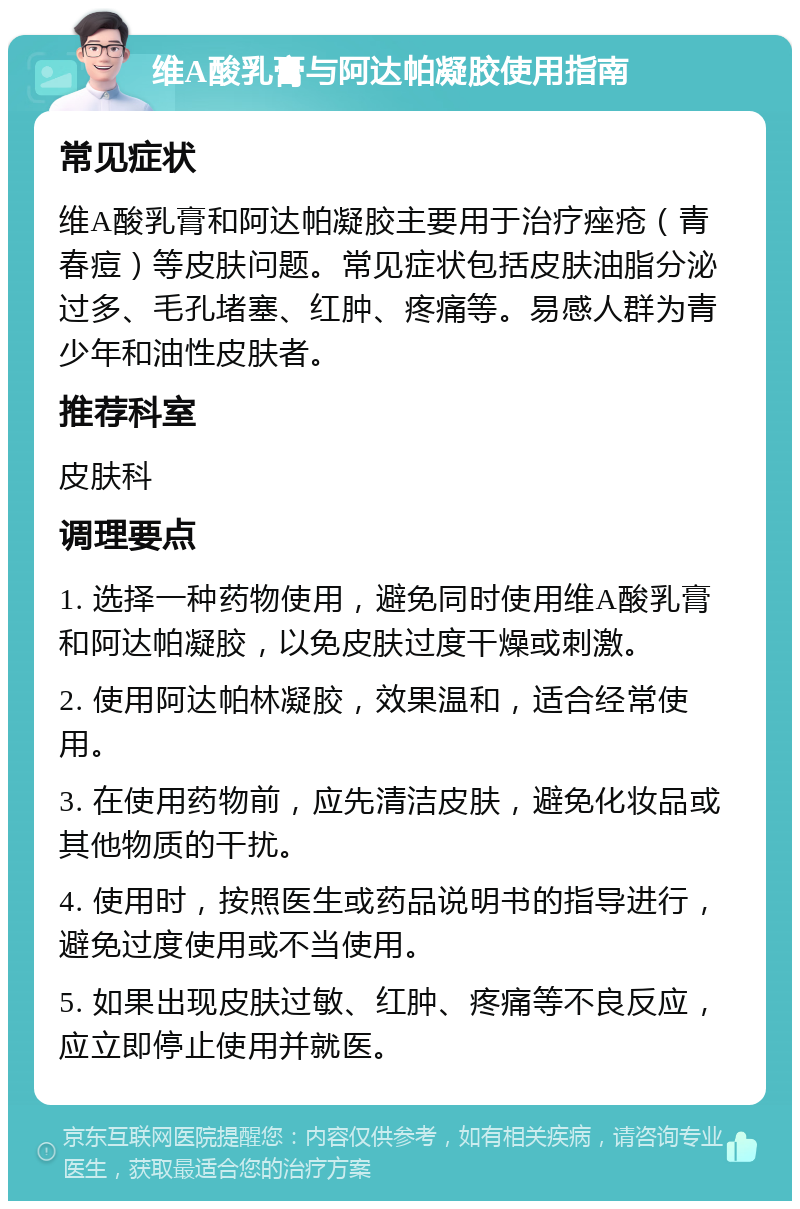 维A酸乳膏与阿达帕凝胶使用指南 常见症状 维A酸乳膏和阿达帕凝胶主要用于治疗痤疮（青春痘）等皮肤问题。常见症状包括皮肤油脂分泌过多、毛孔堵塞、红肿、疼痛等。易感人群为青少年和油性皮肤者。 推荐科室 皮肤科 调理要点 1. 选择一种药物使用，避免同时使用维A酸乳膏和阿达帕凝胶，以免皮肤过度干燥或刺激。 2. 使用阿达帕林凝胶，效果温和，适合经常使用。 3. 在使用药物前，应先清洁皮肤，避免化妆品或其他物质的干扰。 4. 使用时，按照医生或药品说明书的指导进行，避免过度使用或不当使用。 5. 如果出现皮肤过敏、红肿、疼痛等不良反应，应立即停止使用并就医。