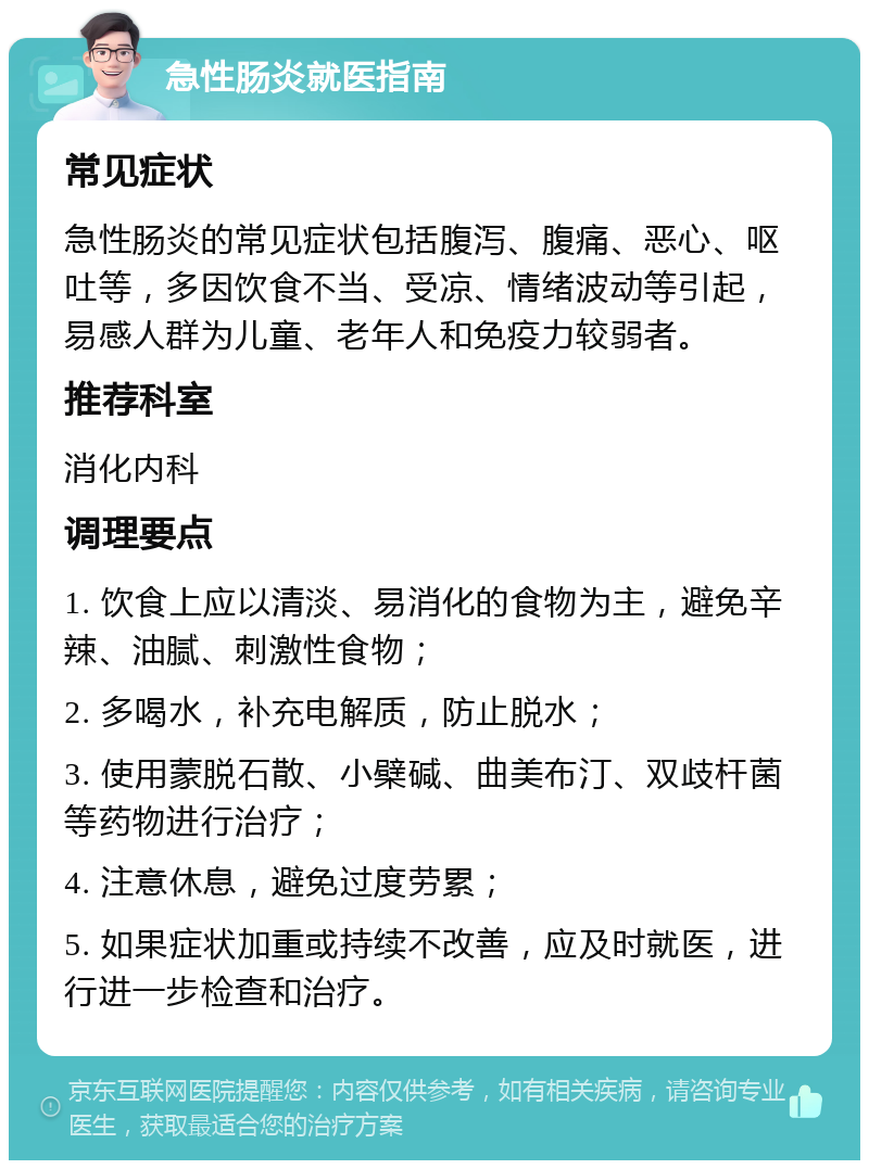 急性肠炎就医指南 常见症状 急性肠炎的常见症状包括腹泻、腹痛、恶心、呕吐等，多因饮食不当、受凉、情绪波动等引起，易感人群为儿童、老年人和免疫力较弱者。 推荐科室 消化内科 调理要点 1. 饮食上应以清淡、易消化的食物为主，避免辛辣、油腻、刺激性食物； 2. 多喝水，补充电解质，防止脱水； 3. 使用蒙脱石散、小檗碱、曲美布汀、双歧杆菌等药物进行治疗； 4. 注意休息，避免过度劳累； 5. 如果症状加重或持续不改善，应及时就医，进行进一步检查和治疗。