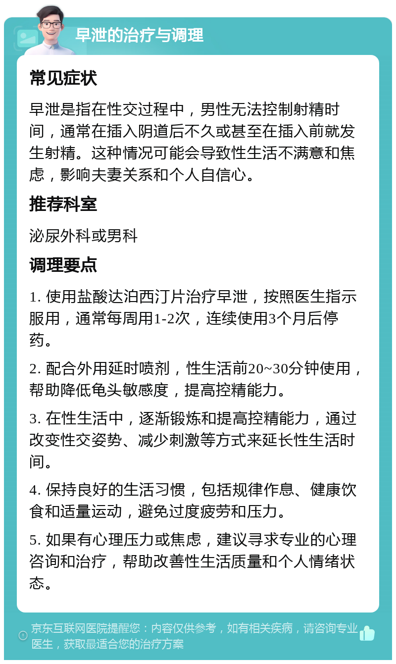 早泄的治疗与调理 常见症状 早泄是指在性交过程中，男性无法控制射精时间，通常在插入阴道后不久或甚至在插入前就发生射精。这种情况可能会导致性生活不满意和焦虑，影响夫妻关系和个人自信心。 推荐科室 泌尿外科或男科 调理要点 1. 使用盐酸达泊西汀片治疗早泄，按照医生指示服用，通常每周用1-2次，连续使用3个月后停药。 2. 配合外用延时喷剂，性生活前20~30分钟使用，帮助降低龟头敏感度，提高控精能力。 3. 在性生活中，逐渐锻炼和提高控精能力，通过改变性交姿势、减少刺激等方式来延长性生活时间。 4. 保持良好的生活习惯，包括规律作息、健康饮食和适量运动，避免过度疲劳和压力。 5. 如果有心理压力或焦虑，建议寻求专业的心理咨询和治疗，帮助改善性生活质量和个人情绪状态。