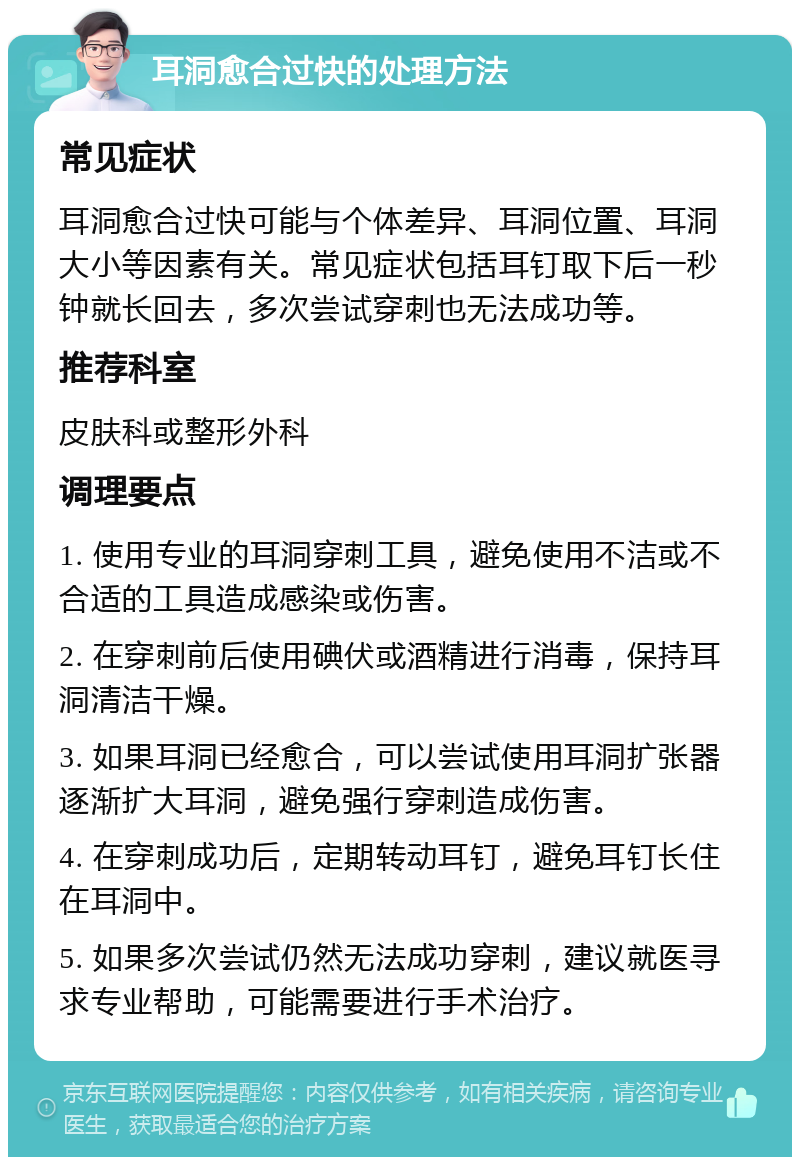 耳洞愈合过快的处理方法 常见症状 耳洞愈合过快可能与个体差异、耳洞位置、耳洞大小等因素有关。常见症状包括耳钉取下后一秒钟就长回去，多次尝试穿刺也无法成功等。 推荐科室 皮肤科或整形外科 调理要点 1. 使用专业的耳洞穿刺工具，避免使用不洁或不合适的工具造成感染或伤害。 2. 在穿刺前后使用碘伏或酒精进行消毒，保持耳洞清洁干燥。 3. 如果耳洞已经愈合，可以尝试使用耳洞扩张器逐渐扩大耳洞，避免强行穿刺造成伤害。 4. 在穿刺成功后，定期转动耳钉，避免耳钉长住在耳洞中。 5. 如果多次尝试仍然无法成功穿刺，建议就医寻求专业帮助，可能需要进行手术治疗。