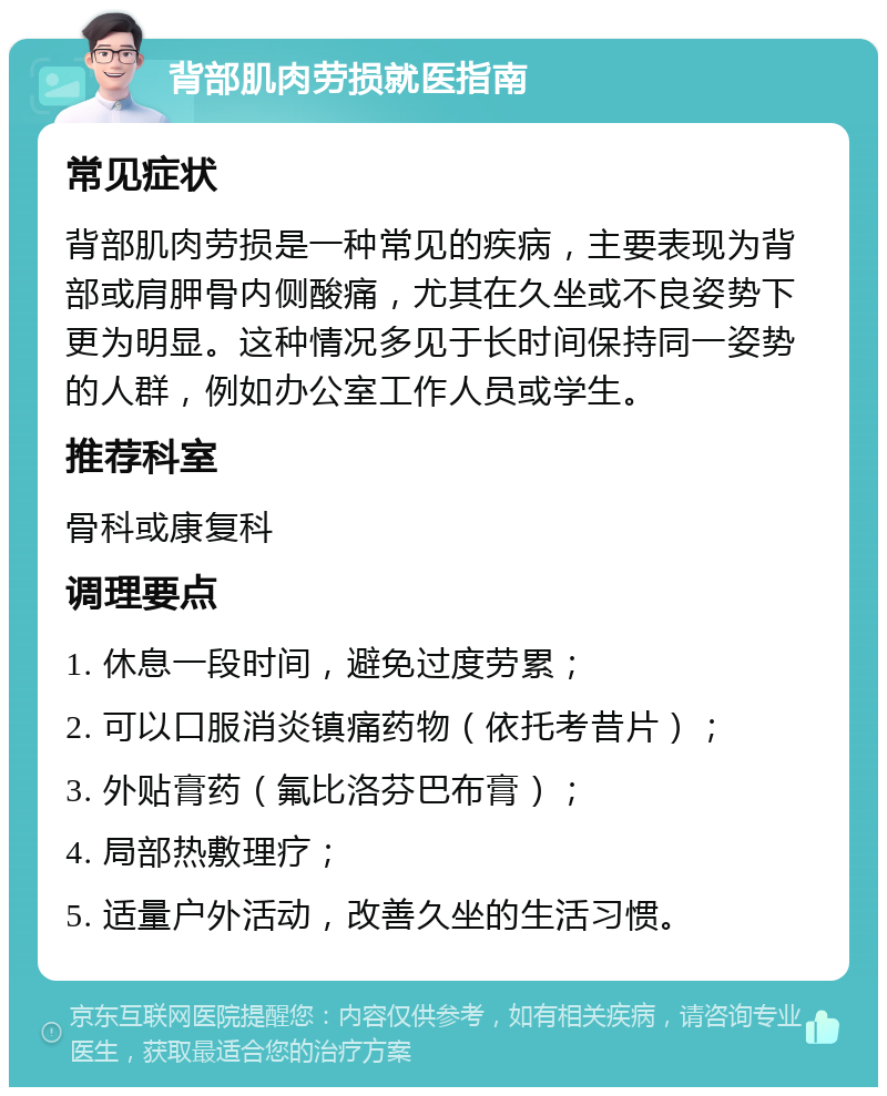 背部肌肉劳损就医指南 常见症状 背部肌肉劳损是一种常见的疾病，主要表现为背部或肩胛骨内侧酸痛，尤其在久坐或不良姿势下更为明显。这种情况多见于长时间保持同一姿势的人群，例如办公室工作人员或学生。 推荐科室 骨科或康复科 调理要点 1. 休息一段时间，避免过度劳累； 2. 可以口服消炎镇痛药物（依托考昔片）； 3. 外贴膏药（氟比洛芬巴布膏）； 4. 局部热敷理疗； 5. 适量户外活动，改善久坐的生活习惯。