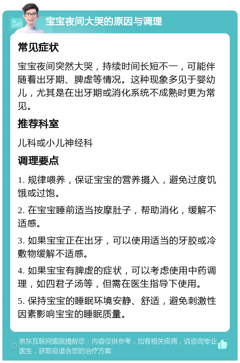 宝宝夜间大哭的原因与调理 常见症状 宝宝夜间突然大哭，持续时间长短不一，可能伴随着出牙期、脾虚等情况。这种现象多见于婴幼儿，尤其是在出牙期或消化系统不成熟时更为常见。 推荐科室 儿科或小儿神经科 调理要点 1. 规律喂养，保证宝宝的营养摄入，避免过度饥饿或过饱。 2. 在宝宝睡前适当按摩肚子，帮助消化，缓解不适感。 3. 如果宝宝正在出牙，可以使用适当的牙胶或冷敷物缓解不适感。 4. 如果宝宝有脾虚的症状，可以考虑使用中药调理，如四君子汤等，但需在医生指导下使用。 5. 保持宝宝的睡眠环境安静、舒适，避免刺激性因素影响宝宝的睡眠质量。