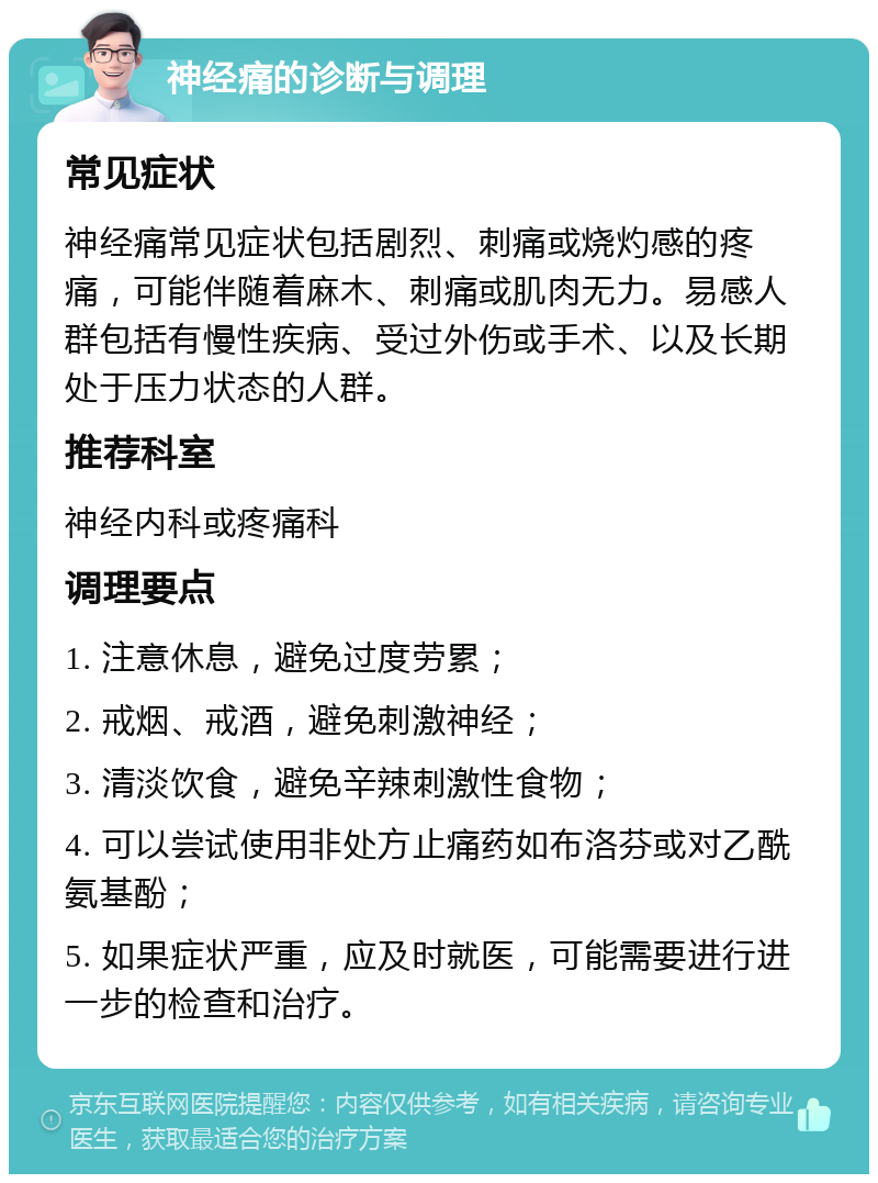 神经痛的诊断与调理 常见症状 神经痛常见症状包括剧烈、刺痛或烧灼感的疼痛，可能伴随着麻木、刺痛或肌肉无力。易感人群包括有慢性疾病、受过外伤或手术、以及长期处于压力状态的人群。 推荐科室 神经内科或疼痛科 调理要点 1. 注意休息，避免过度劳累； 2. 戒烟、戒酒，避免刺激神经； 3. 清淡饮食，避免辛辣刺激性食物； 4. 可以尝试使用非处方止痛药如布洛芬或对乙酰氨基酚； 5. 如果症状严重，应及时就医，可能需要进行进一步的检查和治疗。