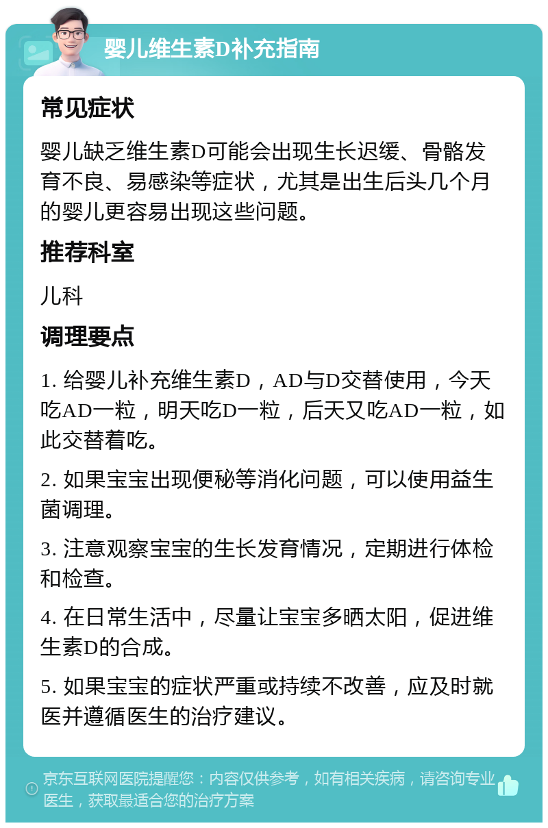 婴儿维生素D补充指南 常见症状 婴儿缺乏维生素D可能会出现生长迟缓、骨骼发育不良、易感染等症状，尤其是出生后头几个月的婴儿更容易出现这些问题。 推荐科室 儿科 调理要点 1. 给婴儿补充维生素D，AD与D交替使用，今天吃AD一粒，明天吃D一粒，后天又吃AD一粒，如此交替着吃。 2. 如果宝宝出现便秘等消化问题，可以使用益生菌调理。 3. 注意观察宝宝的生长发育情况，定期进行体检和检查。 4. 在日常生活中，尽量让宝宝多晒太阳，促进维生素D的合成。 5. 如果宝宝的症状严重或持续不改善，应及时就医并遵循医生的治疗建议。