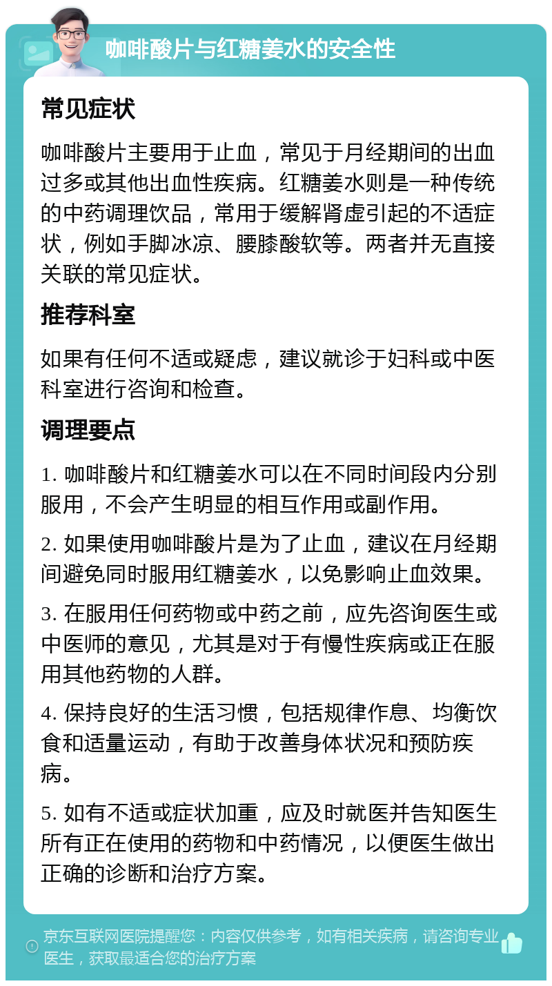 咖啡酸片与红糖姜水的安全性 常见症状 咖啡酸片主要用于止血，常见于月经期间的出血过多或其他出血性疾病。红糖姜水则是一种传统的中药调理饮品，常用于缓解肾虚引起的不适症状，例如手脚冰凉、腰膝酸软等。两者并无直接关联的常见症状。 推荐科室 如果有任何不适或疑虑，建议就诊于妇科或中医科室进行咨询和检查。 调理要点 1. 咖啡酸片和红糖姜水可以在不同时间段内分别服用，不会产生明显的相互作用或副作用。 2. 如果使用咖啡酸片是为了止血，建议在月经期间避免同时服用红糖姜水，以免影响止血效果。 3. 在服用任何药物或中药之前，应先咨询医生或中医师的意见，尤其是对于有慢性疾病或正在服用其他药物的人群。 4. 保持良好的生活习惯，包括规律作息、均衡饮食和适量运动，有助于改善身体状况和预防疾病。 5. 如有不适或症状加重，应及时就医并告知医生所有正在使用的药物和中药情况，以便医生做出正确的诊断和治疗方案。