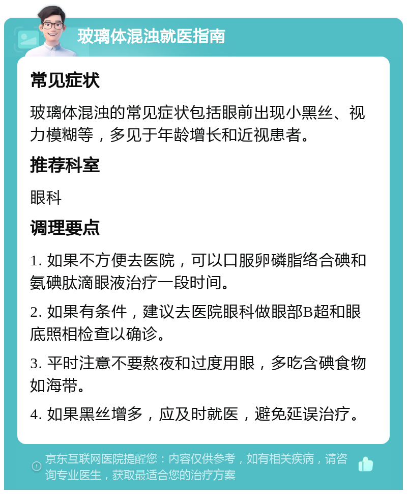 玻璃体混浊就医指南 常见症状 玻璃体混浊的常见症状包括眼前出现小黑丝、视力模糊等，多见于年龄增长和近视患者。 推荐科室 眼科 调理要点 1. 如果不方便去医院，可以口服卵磷脂络合碘和氨碘肽滴眼液治疗一段时间。 2. 如果有条件，建议去医院眼科做眼部B超和眼底照相检查以确诊。 3. 平时注意不要熬夜和过度用眼，多吃含碘食物如海带。 4. 如果黑丝增多，应及时就医，避免延误治疗。