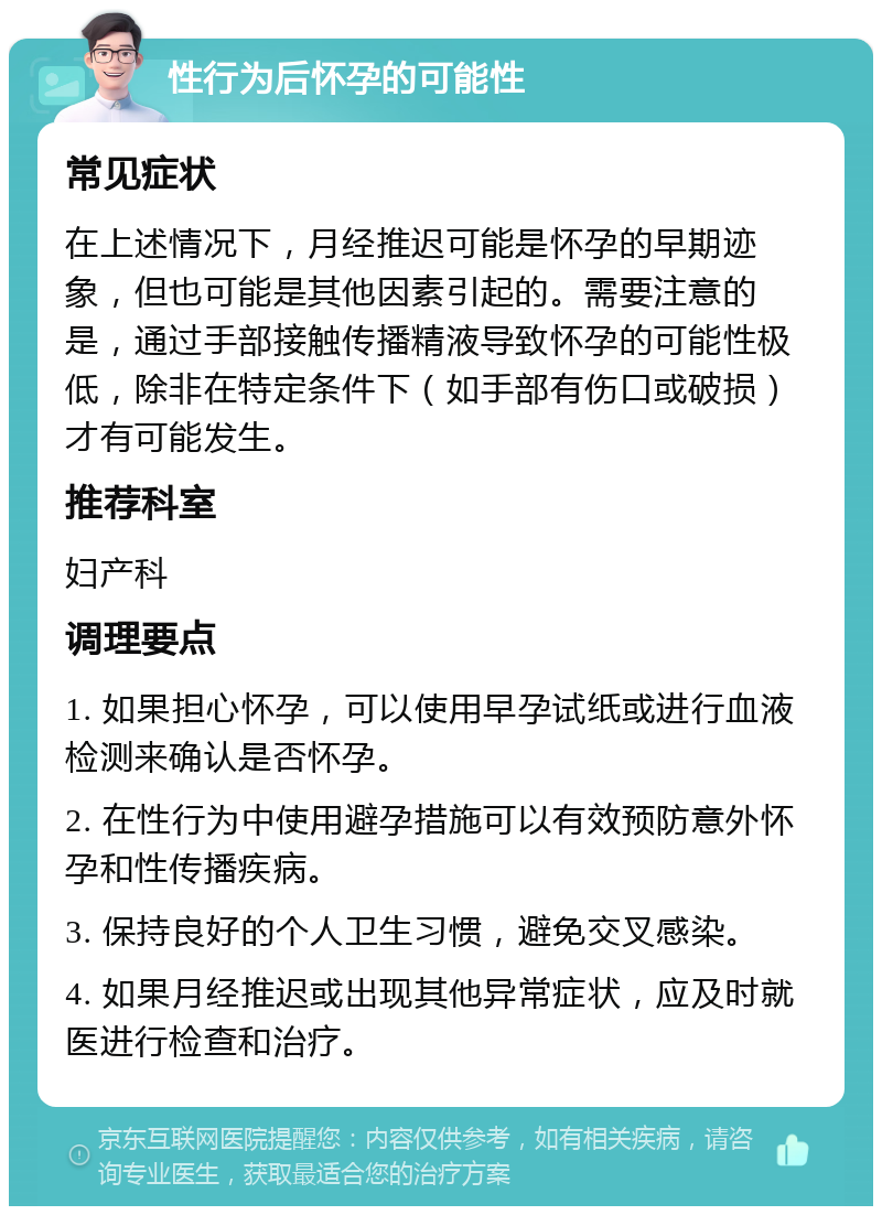 性行为后怀孕的可能性 常见症状 在上述情况下，月经推迟可能是怀孕的早期迹象，但也可能是其他因素引起的。需要注意的是，通过手部接触传播精液导致怀孕的可能性极低，除非在特定条件下（如手部有伤口或破损）才有可能发生。 推荐科室 妇产科 调理要点 1. 如果担心怀孕，可以使用早孕试纸或进行血液检测来确认是否怀孕。 2. 在性行为中使用避孕措施可以有效预防意外怀孕和性传播疾病。 3. 保持良好的个人卫生习惯，避免交叉感染。 4. 如果月经推迟或出现其他异常症状，应及时就医进行检查和治疗。