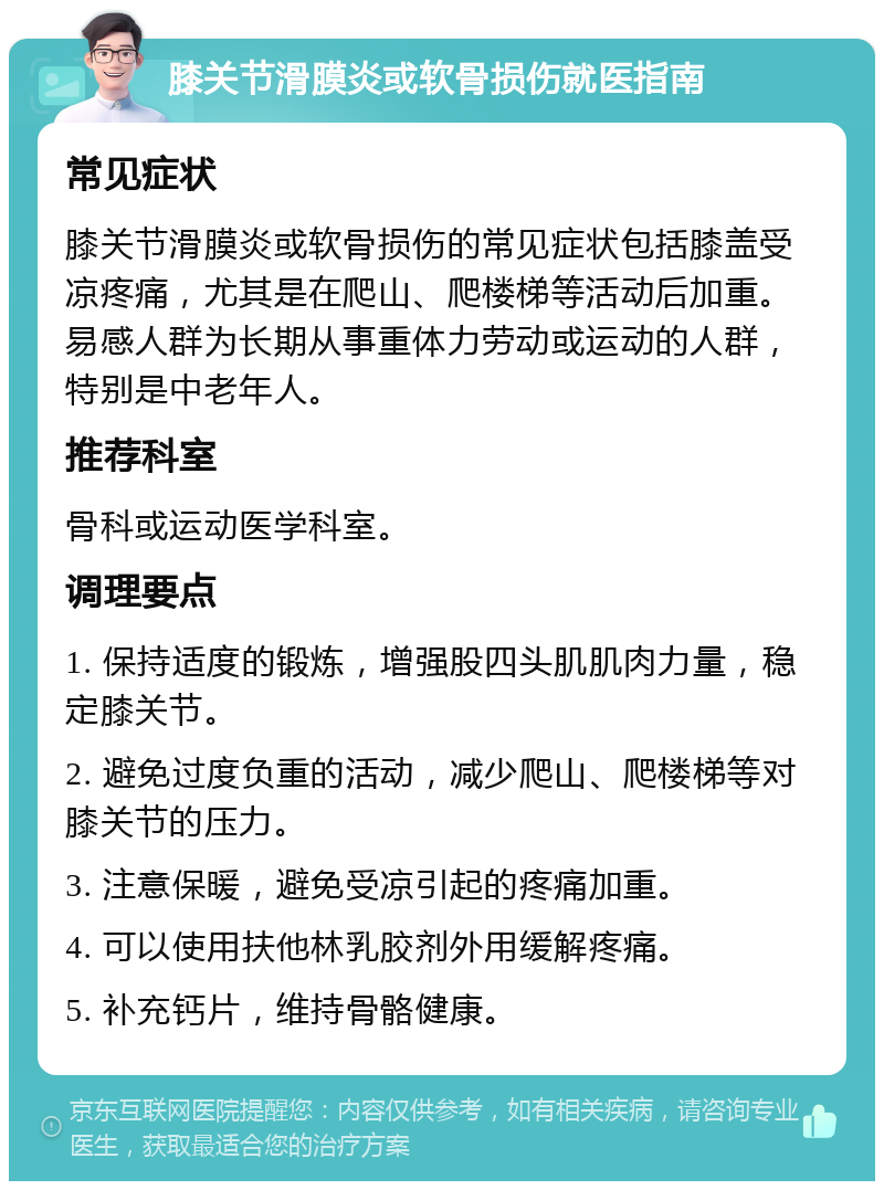 膝关节滑膜炎或软骨损伤就医指南 常见症状 膝关节滑膜炎或软骨损伤的常见症状包括膝盖受凉疼痛，尤其是在爬山、爬楼梯等活动后加重。易感人群为长期从事重体力劳动或运动的人群，特别是中老年人。 推荐科室 骨科或运动医学科室。 调理要点 1. 保持适度的锻炼，增强股四头肌肌肉力量，稳定膝关节。 2. 避免过度负重的活动，减少爬山、爬楼梯等对膝关节的压力。 3. 注意保暖，避免受凉引起的疼痛加重。 4. 可以使用扶他林乳胶剂外用缓解疼痛。 5. 补充钙片，维持骨骼健康。