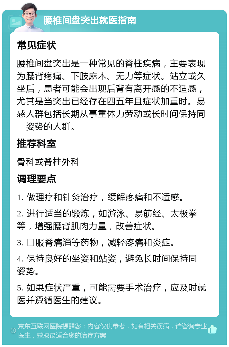 腰椎间盘突出就医指南 常见症状 腰椎间盘突出是一种常见的脊柱疾病，主要表现为腰背疼痛、下肢麻木、无力等症状。站立或久坐后，患者可能会出现后背有离开感的不适感，尤其是当突出已经存在四五年且症状加重时。易感人群包括长期从事重体力劳动或长时间保持同一姿势的人群。 推荐科室 骨科或脊柱外科 调理要点 1. 做理疗和针灸治疗，缓解疼痛和不适感。 2. 进行适当的锻炼，如游泳、易筋经、太极拳等，增强腰背肌肉力量，改善症状。 3. 口服脊痛消等药物，减轻疼痛和炎症。 4. 保持良好的坐姿和站姿，避免长时间保持同一姿势。 5. 如果症状严重，可能需要手术治疗，应及时就医并遵循医生的建议。