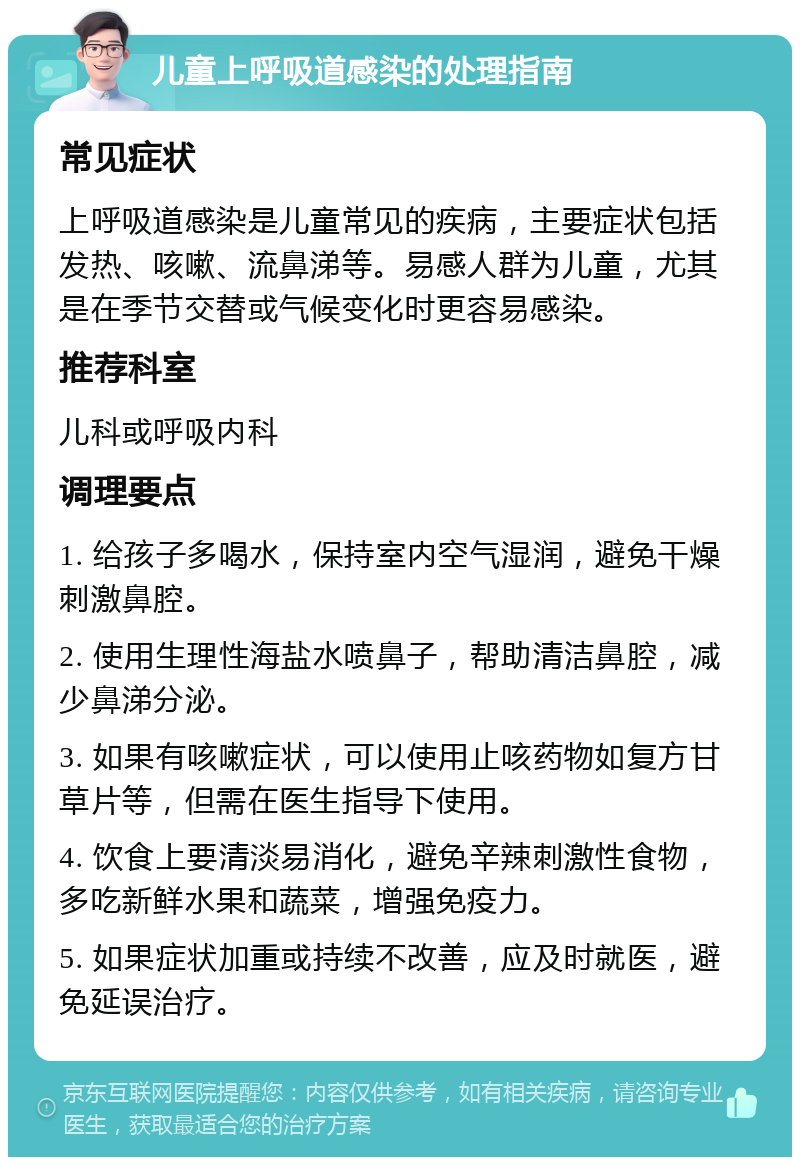 儿童上呼吸道感染的处理指南 常见症状 上呼吸道感染是儿童常见的疾病，主要症状包括发热、咳嗽、流鼻涕等。易感人群为儿童，尤其是在季节交替或气候变化时更容易感染。 推荐科室 儿科或呼吸内科 调理要点 1. 给孩子多喝水，保持室内空气湿润，避免干燥刺激鼻腔。 2. 使用生理性海盐水喷鼻子，帮助清洁鼻腔，减少鼻涕分泌。 3. 如果有咳嗽症状，可以使用止咳药物如复方甘草片等，但需在医生指导下使用。 4. 饮食上要清淡易消化，避免辛辣刺激性食物，多吃新鲜水果和蔬菜，增强免疫力。 5. 如果症状加重或持续不改善，应及时就医，避免延误治疗。