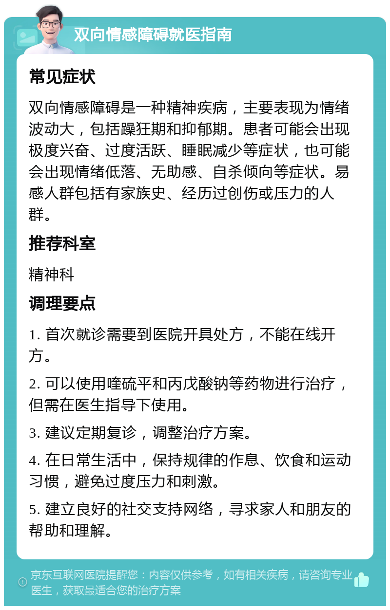 双向情感障碍就医指南 常见症状 双向情感障碍是一种精神疾病，主要表现为情绪波动大，包括躁狂期和抑郁期。患者可能会出现极度兴奋、过度活跃、睡眠减少等症状，也可能会出现情绪低落、无助感、自杀倾向等症状。易感人群包括有家族史、经历过创伤或压力的人群。 推荐科室 精神科 调理要点 1. 首次就诊需要到医院开具处方，不能在线开方。 2. 可以使用喹硫平和丙戊酸钠等药物进行治疗，但需在医生指导下使用。 3. 建议定期复诊，调整治疗方案。 4. 在日常生活中，保持规律的作息、饮食和运动习惯，避免过度压力和刺激。 5. 建立良好的社交支持网络，寻求家人和朋友的帮助和理解。