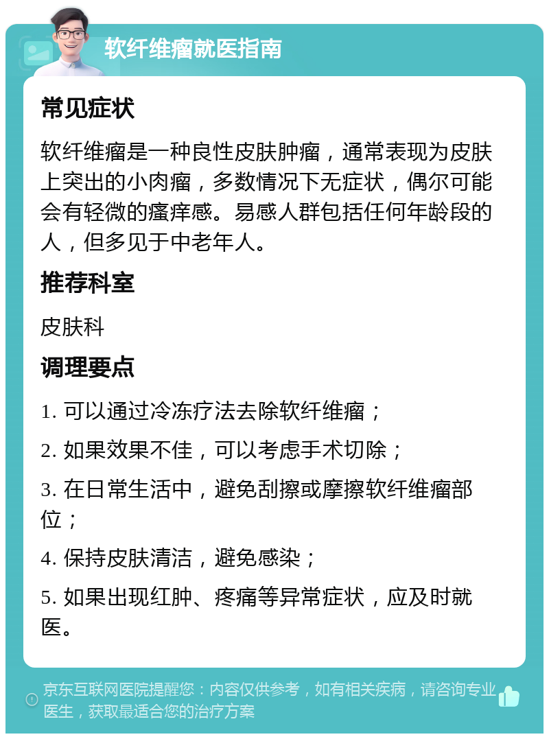 软纤维瘤就医指南 常见症状 软纤维瘤是一种良性皮肤肿瘤，通常表现为皮肤上突出的小肉瘤，多数情况下无症状，偶尔可能会有轻微的瘙痒感。易感人群包括任何年龄段的人，但多见于中老年人。 推荐科室 皮肤科 调理要点 1. 可以通过冷冻疗法去除软纤维瘤； 2. 如果效果不佳，可以考虑手术切除； 3. 在日常生活中，避免刮擦或摩擦软纤维瘤部位； 4. 保持皮肤清洁，避免感染； 5. 如果出现红肿、疼痛等异常症状，应及时就医。