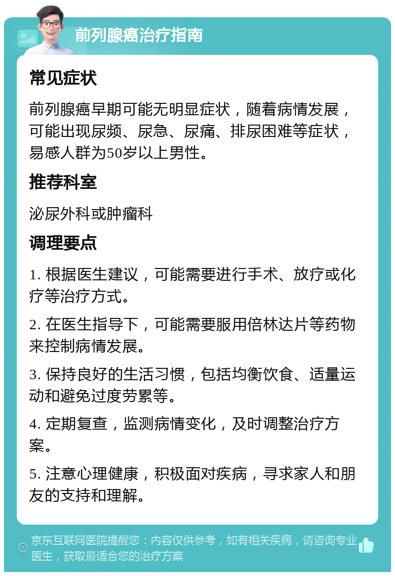 前列腺癌治疗指南 常见症状 前列腺癌早期可能无明显症状，随着病情发展，可能出现尿频、尿急、尿痛、排尿困难等症状，易感人群为50岁以上男性。 推荐科室 泌尿外科或肿瘤科 调理要点 1. 根据医生建议，可能需要进行手术、放疗或化疗等治疗方式。 2. 在医生指导下，可能需要服用倍林达片等药物来控制病情发展。 3. 保持良好的生活习惯，包括均衡饮食、适量运动和避免过度劳累等。 4. 定期复查，监测病情变化，及时调整治疗方案。 5. 注意心理健康，积极面对疾病，寻求家人和朋友的支持和理解。