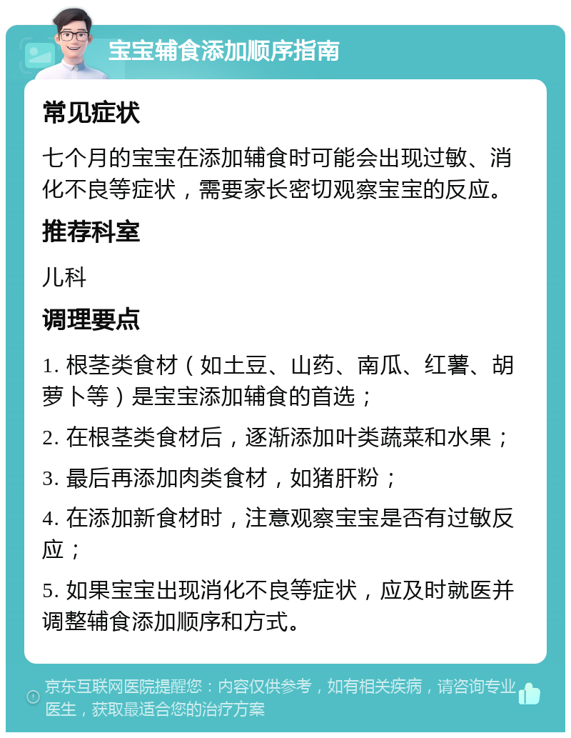 宝宝辅食添加顺序指南 常见症状 七个月的宝宝在添加辅食时可能会出现过敏、消化不良等症状，需要家长密切观察宝宝的反应。 推荐科室 儿科 调理要点 1. 根茎类食材（如土豆、山药、南瓜、红薯、胡萝卜等）是宝宝添加辅食的首选； 2. 在根茎类食材后，逐渐添加叶类蔬菜和水果； 3. 最后再添加肉类食材，如猪肝粉； 4. 在添加新食材时，注意观察宝宝是否有过敏反应； 5. 如果宝宝出现消化不良等症状，应及时就医并调整辅食添加顺序和方式。