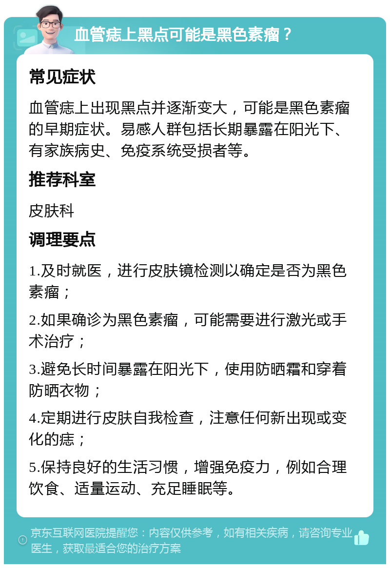 血管痣上黑点可能是黑色素瘤？ 常见症状 血管痣上出现黑点并逐渐变大，可能是黑色素瘤的早期症状。易感人群包括长期暴露在阳光下、有家族病史、免疫系统受损者等。 推荐科室 皮肤科 调理要点 1.及时就医，进行皮肤镜检测以确定是否为黑色素瘤； 2.如果确诊为黑色素瘤，可能需要进行激光或手术治疗； 3.避免长时间暴露在阳光下，使用防晒霜和穿着防晒衣物； 4.定期进行皮肤自我检查，注意任何新出现或变化的痣； 5.保持良好的生活习惯，增强免疫力，例如合理饮食、适量运动、充足睡眠等。