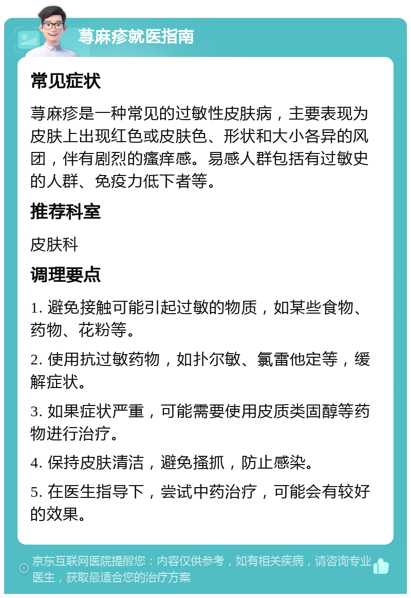 荨麻疹就医指南 常见症状 荨麻疹是一种常见的过敏性皮肤病，主要表现为皮肤上出现红色或皮肤色、形状和大小各异的风团，伴有剧烈的瘙痒感。易感人群包括有过敏史的人群、免疫力低下者等。 推荐科室 皮肤科 调理要点 1. 避免接触可能引起过敏的物质，如某些食物、药物、花粉等。 2. 使用抗过敏药物，如扑尔敏、氯雷他定等，缓解症状。 3. 如果症状严重，可能需要使用皮质类固醇等药物进行治疗。 4. 保持皮肤清洁，避免搔抓，防止感染。 5. 在医生指导下，尝试中药治疗，可能会有较好的效果。