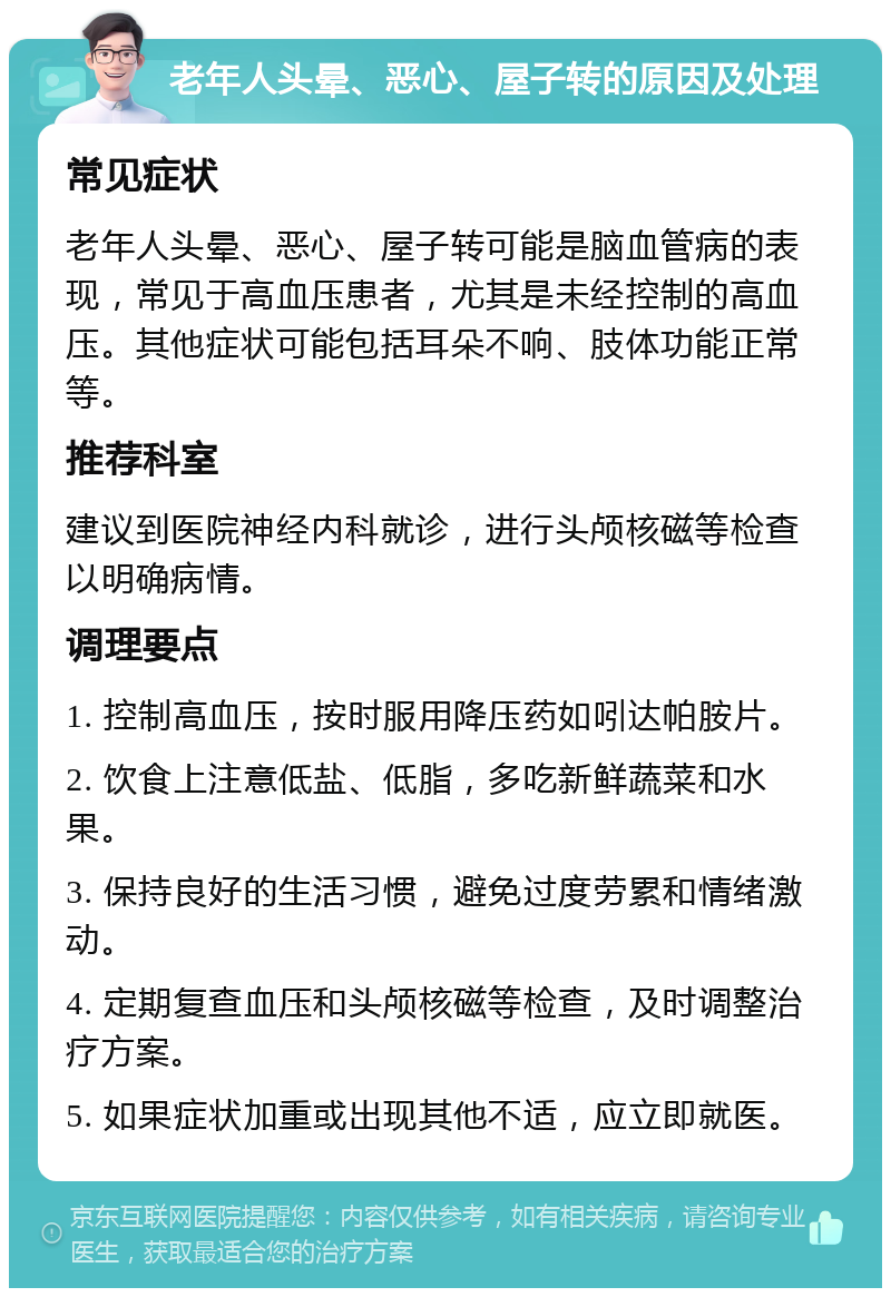 老年人头晕、恶心、屋子转的原因及处理 常见症状 老年人头晕、恶心、屋子转可能是脑血管病的表现，常见于高血压患者，尤其是未经控制的高血压。其他症状可能包括耳朵不响、肢体功能正常等。 推荐科室 建议到医院神经内科就诊，进行头颅核磁等检查以明确病情。 调理要点 1. 控制高血压，按时服用降压药如吲达帕胺片。 2. 饮食上注意低盐、低脂，多吃新鲜蔬菜和水果。 3. 保持良好的生活习惯，避免过度劳累和情绪激动。 4. 定期复查血压和头颅核磁等检查，及时调整治疗方案。 5. 如果症状加重或出现其他不适，应立即就医。