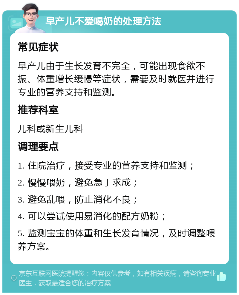 早产儿不爱喝奶的处理方法 常见症状 早产儿由于生长发育不完全，可能出现食欲不振、体重增长缓慢等症状，需要及时就医并进行专业的营养支持和监测。 推荐科室 儿科或新生儿科 调理要点 1. 住院治疗，接受专业的营养支持和监测； 2. 慢慢喂奶，避免急于求成； 3. 避免乱喂，防止消化不良； 4. 可以尝试使用易消化的配方奶粉； 5. 监测宝宝的体重和生长发育情况，及时调整喂养方案。