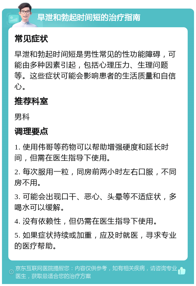 早泄和勃起时间短的治疗指南 常见症状 早泄和勃起时间短是男性常见的性功能障碍，可能由多种因素引起，包括心理压力、生理问题等。这些症状可能会影响患者的生活质量和自信心。 推荐科室 男科 调理要点 1. 使用伟哥等药物可以帮助增强硬度和延长时间，但需在医生指导下使用。 2. 每次服用一粒，同房前两小时左右口服，不同房不用。 3. 可能会出现口干、恶心、头晕等不适症状，多喝水可以缓解。 4. 没有依赖性，但仍需在医生指导下使用。 5. 如果症状持续或加重，应及时就医，寻求专业的医疗帮助。