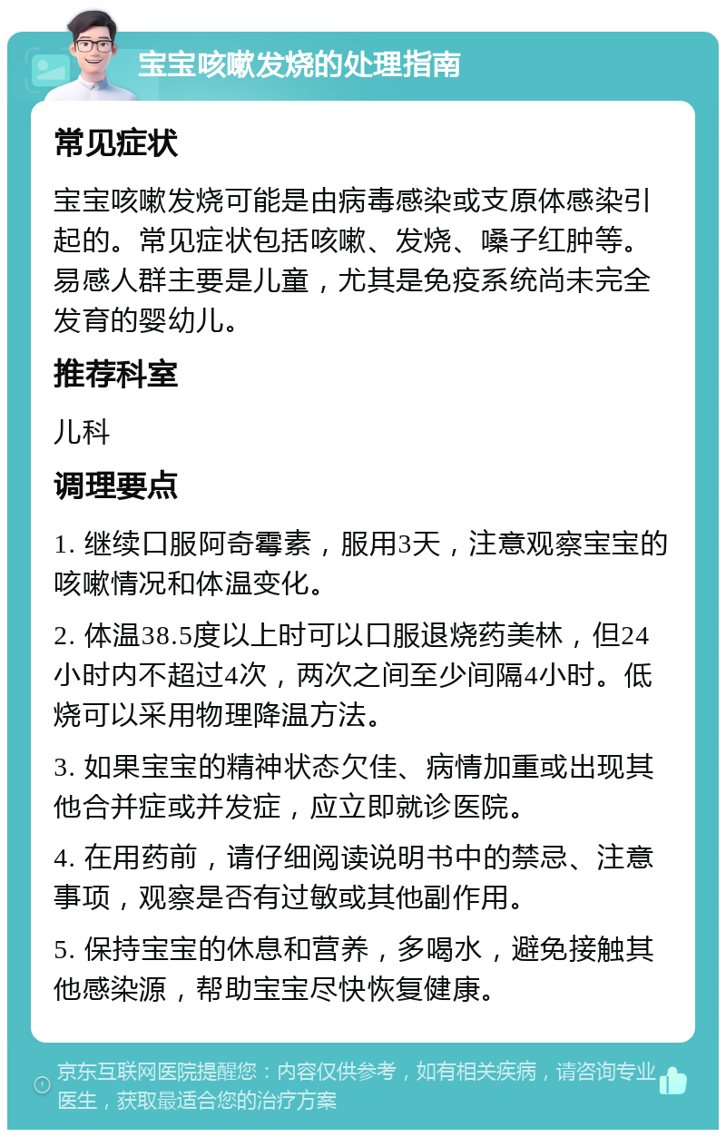 宝宝咳嗽发烧的处理指南 常见症状 宝宝咳嗽发烧可能是由病毒感染或支原体感染引起的。常见症状包括咳嗽、发烧、嗓子红肿等。易感人群主要是儿童，尤其是免疫系统尚未完全发育的婴幼儿。 推荐科室 儿科 调理要点 1. 继续口服阿奇霉素，服用3天，注意观察宝宝的咳嗽情况和体温变化。 2. 体温38.5度以上时可以口服退烧药美林，但24小时内不超过4次，两次之间至少间隔4小时。低烧可以采用物理降温方法。 3. 如果宝宝的精神状态欠佳、病情加重或出现其他合并症或并发症，应立即就诊医院。 4. 在用药前，请仔细阅读说明书中的禁忌、注意事项，观察是否有过敏或其他副作用。 5. 保持宝宝的休息和营养，多喝水，避免接触其他感染源，帮助宝宝尽快恢复健康。