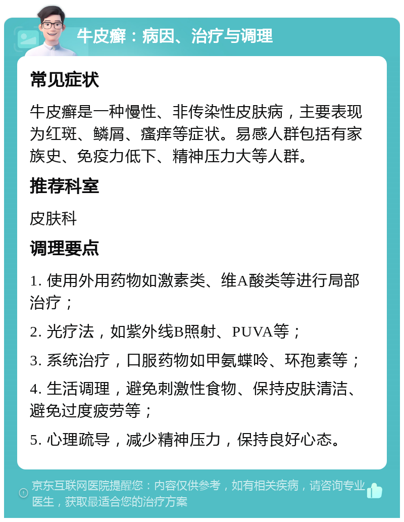 牛皮癣：病因、治疗与调理 常见症状 牛皮癣是一种慢性、非传染性皮肤病，主要表现为红斑、鳞屑、瘙痒等症状。易感人群包括有家族史、免疫力低下、精神压力大等人群。 推荐科室 皮肤科 调理要点 1. 使用外用药物如激素类、维A酸类等进行局部治疗； 2. 光疗法，如紫外线B照射、PUVA等； 3. 系统治疗，口服药物如甲氨蝶呤、环孢素等； 4. 生活调理，避免刺激性食物、保持皮肤清洁、避免过度疲劳等； 5. 心理疏导，减少精神压力，保持良好心态。