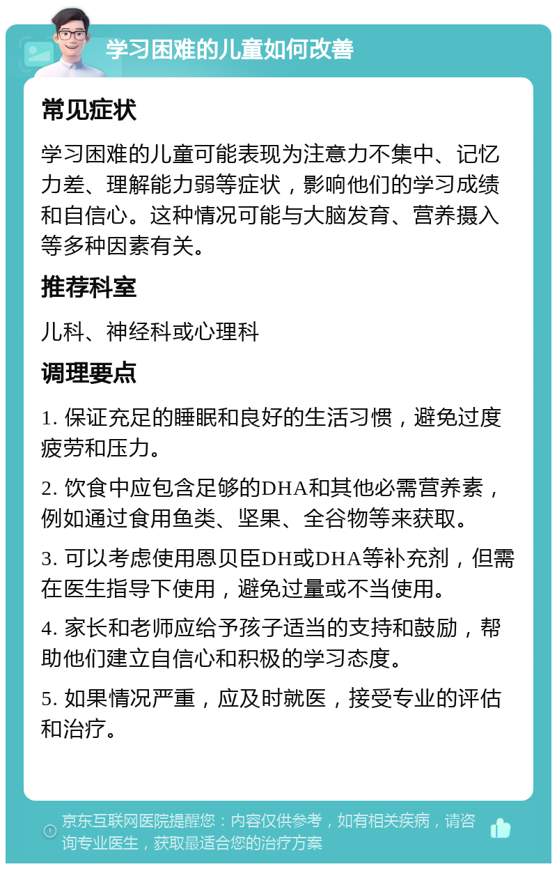 学习困难的儿童如何改善 常见症状 学习困难的儿童可能表现为注意力不集中、记忆力差、理解能力弱等症状，影响他们的学习成绩和自信心。这种情况可能与大脑发育、营养摄入等多种因素有关。 推荐科室 儿科、神经科或心理科 调理要点 1. 保证充足的睡眠和良好的生活习惯，避免过度疲劳和压力。 2. 饮食中应包含足够的DHA和其他必需营养素，例如通过食用鱼类、坚果、全谷物等来获取。 3. 可以考虑使用恩贝臣DH或DHA等补充剂，但需在医生指导下使用，避免过量或不当使用。 4. 家长和老师应给予孩子适当的支持和鼓励，帮助他们建立自信心和积极的学习态度。 5. 如果情况严重，应及时就医，接受专业的评估和治疗。