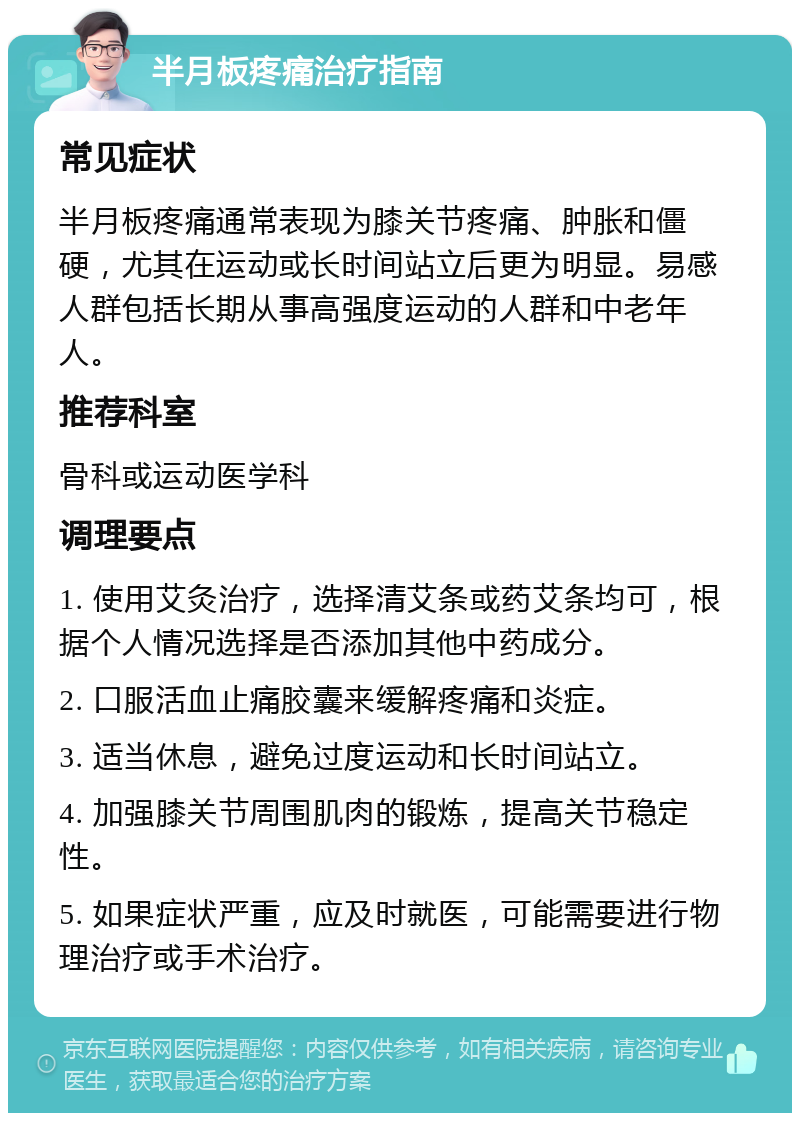 半月板疼痛治疗指南 常见症状 半月板疼痛通常表现为膝关节疼痛、肿胀和僵硬，尤其在运动或长时间站立后更为明显。易感人群包括长期从事高强度运动的人群和中老年人。 推荐科室 骨科或运动医学科 调理要点 1. 使用艾灸治疗，选择清艾条或药艾条均可，根据个人情况选择是否添加其他中药成分。 2. 口服活血止痛胶囊来缓解疼痛和炎症。 3. 适当休息，避免过度运动和长时间站立。 4. 加强膝关节周围肌肉的锻炼，提高关节稳定性。 5. 如果症状严重，应及时就医，可能需要进行物理治疗或手术治疗。