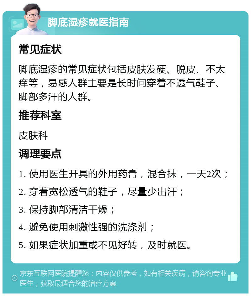 脚底湿疹就医指南 常见症状 脚底湿疹的常见症状包括皮肤发硬、脱皮、不太痒等，易感人群主要是长时间穿着不透气鞋子、脚部多汗的人群。 推荐科室 皮肤科 调理要点 1. 使用医生开具的外用药膏，混合抹，一天2次； 2. 穿着宽松透气的鞋子，尽量少出汗； 3. 保持脚部清洁干燥； 4. 避免使用刺激性强的洗涤剂； 5. 如果症状加重或不见好转，及时就医。