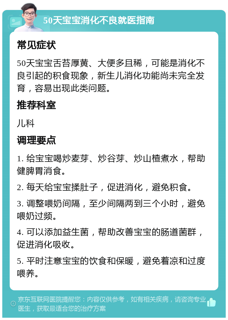 50天宝宝消化不良就医指南 常见症状 50天宝宝舌苔厚黄、大便多且稀，可能是消化不良引起的积食现象，新生儿消化功能尚未完全发育，容易出现此类问题。 推荐科室 儿科 调理要点 1. 给宝宝喝炒麦芽、炒谷芽、炒山楂煮水，帮助健脾胃消食。 2. 每天给宝宝揉肚子，促进消化，避免积食。 3. 调整喂奶间隔，至少间隔两到三个小时，避免喂奶过频。 4. 可以添加益生菌，帮助改善宝宝的肠道菌群，促进消化吸收。 5. 平时注意宝宝的饮食和保暖，避免着凉和过度喂养。