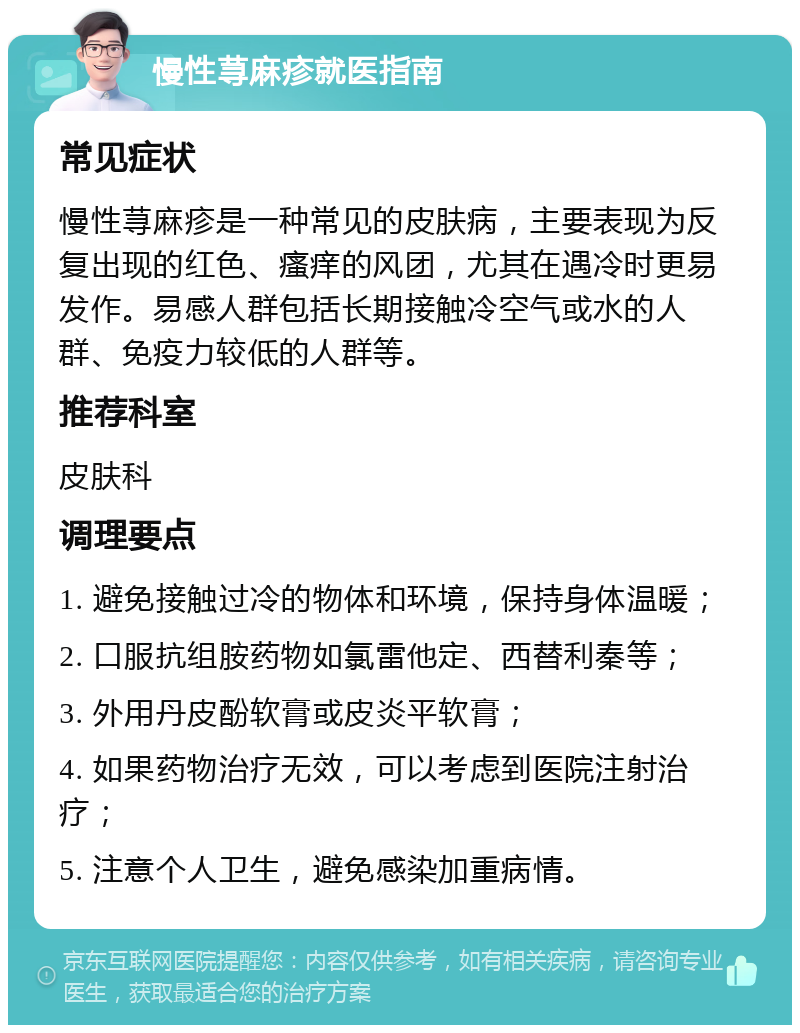 慢性荨麻疹就医指南 常见症状 慢性荨麻疹是一种常见的皮肤病，主要表现为反复出现的红色、瘙痒的风团，尤其在遇冷时更易发作。易感人群包括长期接触冷空气或水的人群、免疫力较低的人群等。 推荐科室 皮肤科 调理要点 1. 避免接触过冷的物体和环境，保持身体温暖； 2. 口服抗组胺药物如氯雷他定、西替利秦等； 3. 外用丹皮酚软膏或皮炎平软膏； 4. 如果药物治疗无效，可以考虑到医院注射治疗； 5. 注意个人卫生，避免感染加重病情。