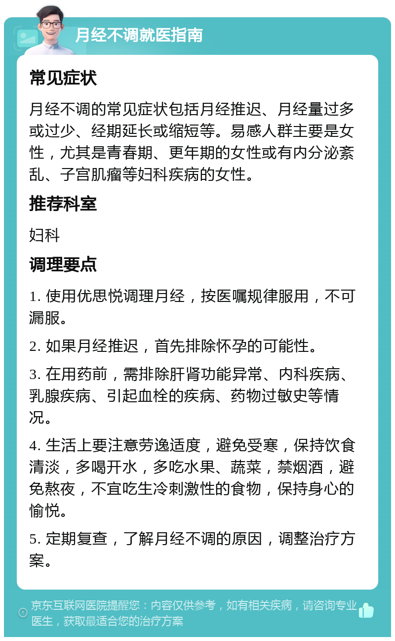 月经不调就医指南 常见症状 月经不调的常见症状包括月经推迟、月经量过多或过少、经期延长或缩短等。易感人群主要是女性，尤其是青春期、更年期的女性或有内分泌紊乱、子宫肌瘤等妇科疾病的女性。 推荐科室 妇科 调理要点 1. 使用优思悦调理月经，按医嘱规律服用，不可漏服。 2. 如果月经推迟，首先排除怀孕的可能性。 3. 在用药前，需排除肝肾功能异常、内科疾病、乳腺疾病、引起血栓的疾病、药物过敏史等情况。 4. 生活上要注意劳逸适度，避免受寒，保持饮食清淡，多喝开水，多吃水果、蔬菜，禁烟酒，避免熬夜，不宜吃生冷刺激性的食物，保持身心的愉悦。 5. 定期复查，了解月经不调的原因，调整治疗方案。