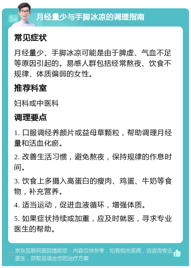 月经量少与手脚冰凉的调理指南 常见症状 月经量少、手脚冰凉可能是由于脾虚、气血不足等原因引起的。易感人群包括经常熬夜、饮食不规律、体质偏弱的女性。 推荐科室 妇科或中医科 调理要点 1. 口服调经养颜片或益母草颗粒，帮助调理月经量和活血化瘀。 2. 改善生活习惯，避免熬夜，保持规律的作息时间。 3. 饮食上多摄入高蛋白的瘦肉、鸡蛋、牛奶等食物，补充营养。 4. 适当运动，促进血液循环，增强体质。 5. 如果症状持续或加重，应及时就医，寻求专业医生的帮助。